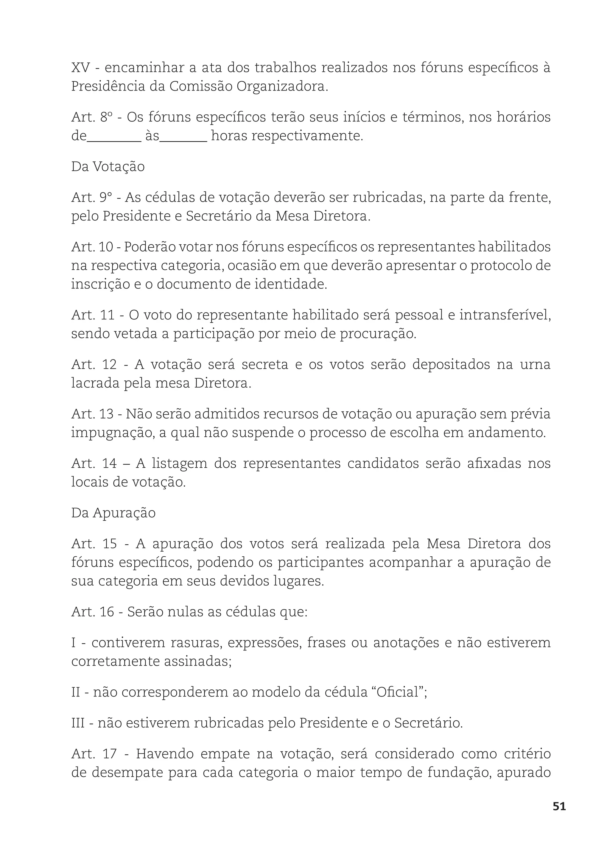 51
XV - encaminhar a ata dos trabalhos realizados nos fóruns específicos à
Presidência da Comissão Organizadora.
Art. 8º - Os fóruns específicos terão seus inícios e términos, nos horários
de________ às_______ horas respectivamente.
Da Votação
Art. 9° - As cédulas de votação deverão ser rubricadas, na parte da frente,
pelo Presidente e Secretário da Mesa Diretora.
Art. 10 - Poderão votar nos fóruns específicos os representantes habilitados
na respectiva categoria, ocasião em que deverão apresentar o protocolo de
inscrição e o documento de identidade.
Art. 11 - O voto do representante habilitado será pessoal e intransferível,
sendo vetada a participação por meio de procuração.
Art. 12 - A votação será secreta e os votos serão depositados na urna
lacrada pela mesa Diretora.
Art. 13 - Não serão admitidos recursos de votação ou apuração sem prévia
impugnação, a qual não suspende o processo de escolha em andamento.
Art. 14 – A listagem dos representantes candidatos serão afixadas nos
locais de votação.
Da Apuração
Art. 15 - A apuração dos votos será realizada pela Mesa Diretora dos
fóruns específicos, podendo os participantes acompanhar a apuração de
sua categoria em seus devidos lugares.
Art. 16 - Serão nulas as cédulas que:
I - contiverem rasuras, expressões, frases ou anotações e não estiverem
corretamente assinadas;
II - não corresponderem ao modelo da cédula “Oficial”;
III - não estiverem rubricadas pelo Presidente e o Secretário.
Art. 17 - Havendo empate na votação, será considerado como critério
de desempate para cada categoria o maior tempo de fundação, apurado
 