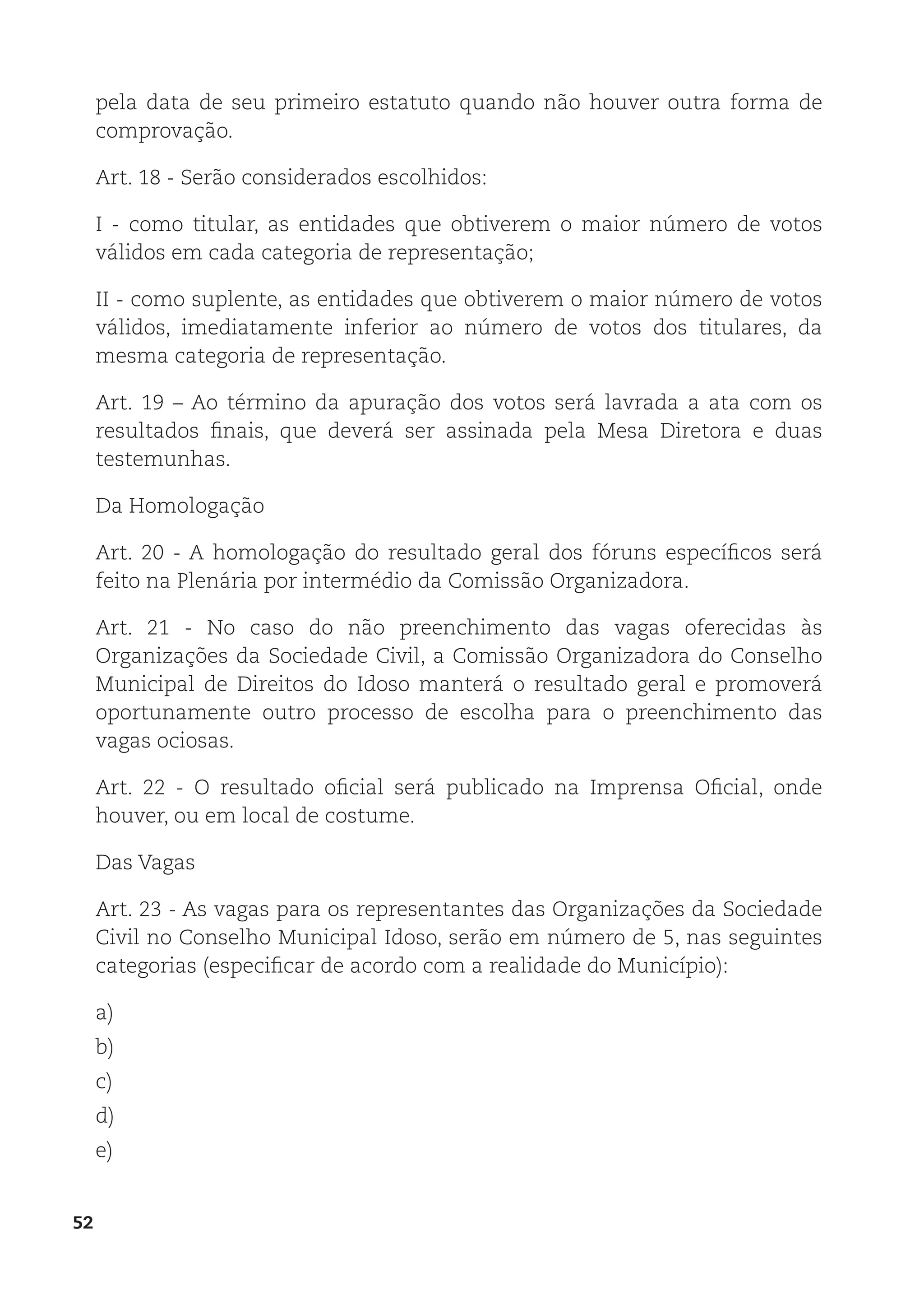 52
pela data de seu primeiro estatuto quando não houver outra forma de
comprovação.
Art. 18 - Serão considerados escolhidos:
I - como titular, as entidades que obtiverem o maior número de votos
válidos em cada categoria de representação;
II - como suplente, as entidades que obtiverem o maior número de votos
válidos, imediatamente inferior ao número de votos dos titulares, da
mesma categoria de representação.
Art. 19 – Ao término da apuração dos votos será lavrada a ata com os
resultados finais, que deverá ser assinada pela Mesa Diretora e duas
testemunhas.
Da Homologação
Art. 20 - A homologação do resultado geral dos fóruns específicos será
feito na Plenária por intermédio da Comissão Organizadora.
Art. 21 - No caso do não preenchimento das vagas oferecidas às
Organizações da Sociedade Civil, a Comissão Organizadora do Conselho
Municipal de Direitos do Idoso manterá o resultado geral e promoverá
oportunamente outro processo de escolha para o preenchimento das
vagas ociosas.
Art. 22 - O resultado oficial será publicado na Imprensa Oficial, onde
houver, ou em local de costume.
Das Vagas
Art. 23 - As vagas para os representantes das Organizações da Sociedade
Civil no Conselho Municipal Idoso, serão em número de 5, nas seguintes
categorias (especificar de acordo com a realidade do Município):
a)
b)
c)
d)
e)
 