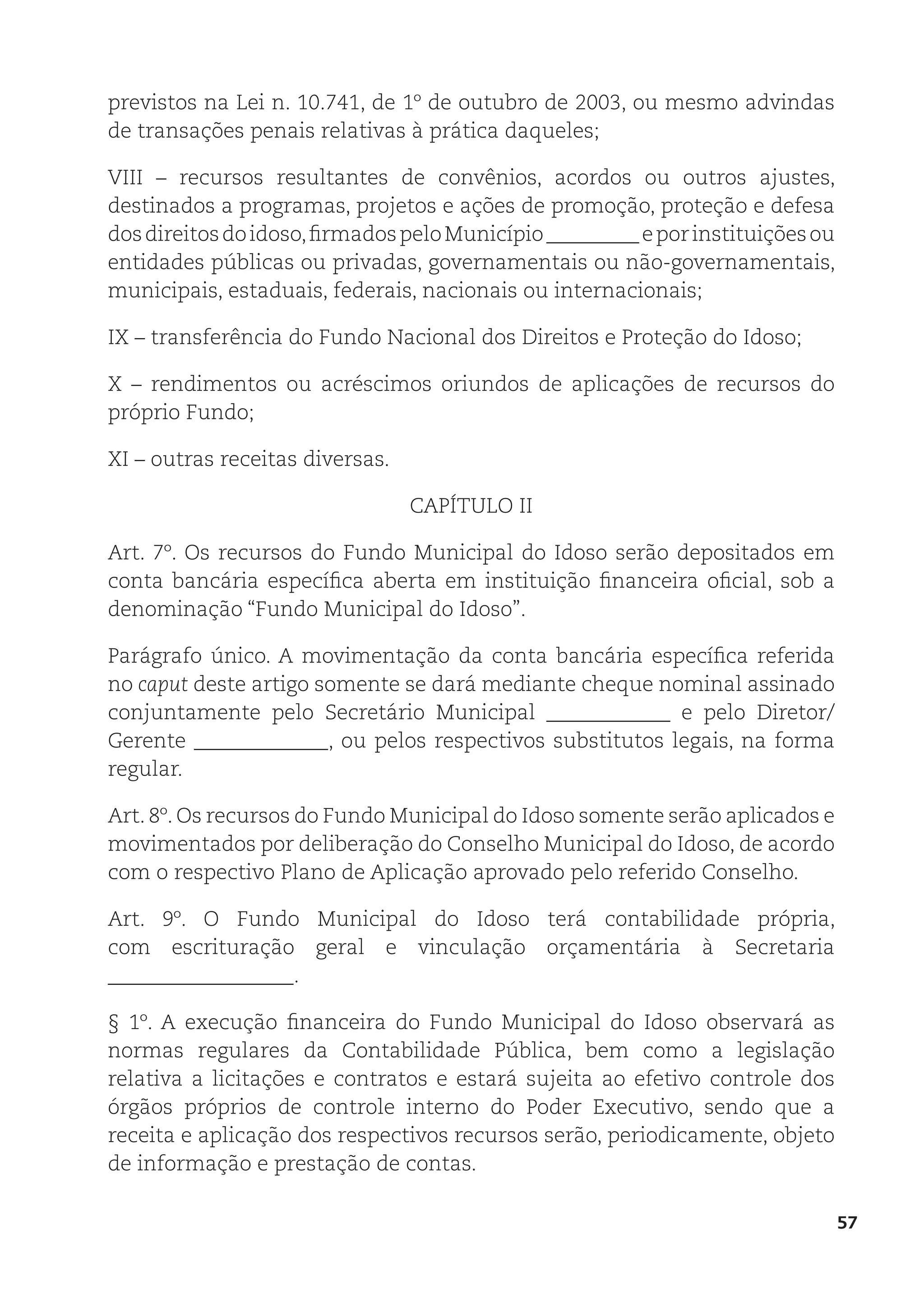 57
previstos na Lei n. 10.741, de 1º de outubro de 2003, ou mesmo advindas
de transações penais relativas à prática daqueles;
VIII – recursos resultantes de convênios, acordos ou outros ajustes,
destinados a programas, projetos e ações de promoção, proteção e defesa
dosdireitosdoidoso,firmadospeloMunicípio_________eporinstituiçõesou
entidades públicas ou privadas, governamentais ou não-governamentais,
municipais, estaduais, federais, nacionais ou internacionais;
IX – transferência do Fundo Nacional dos Direitos e Proteção do Idoso;
X – rendimentos ou acréscimos oriundos de aplicações de recursos do
próprio Fundo;
XI – outras receitas diversas.
CAPÍTULO II
Art. 7º. Os recursos do Fundo Municipal do Idoso serão depositados em
conta bancária específica aberta em instituição financeira oficial, sob a
denominação “Fundo Municipal do Idoso”.
Parágrafo único. A movimentação da conta bancária específica referida
no caput deste artigo somente se dará mediante cheque nominal assinado
conjuntamente pelo Secretário Municipal ____________ e pelo Diretor/
Gerente _____________, ou pelos respectivos substitutos legais, na forma
regular.
Art. 8º. Os recursos do Fundo Municipal do Idoso somente serão aplicados e
movimentados por deliberação do Conselho Municipal do Idoso, de acordo
com o respectivo Plano de Aplicação aprovado pelo referido Conselho.
Art. 9º. O Fundo Municipal do Idoso terá contabilidade própria,
com escrituração geral e vinculação orçamentária à Secretaria
__________________.
§ 1º. A execução financeira do Fundo Municipal do Idoso observará as
normas regulares da Contabilidade Pública, bem como a legislação
relativa a licitações e contratos e estará sujeita ao efetivo controle dos
órgãos próprios de controle interno do Poder Executivo, sendo que a
receita e aplicação dos respectivos recursos serão, periodicamente, objeto
de informação e prestação de contas.
 
