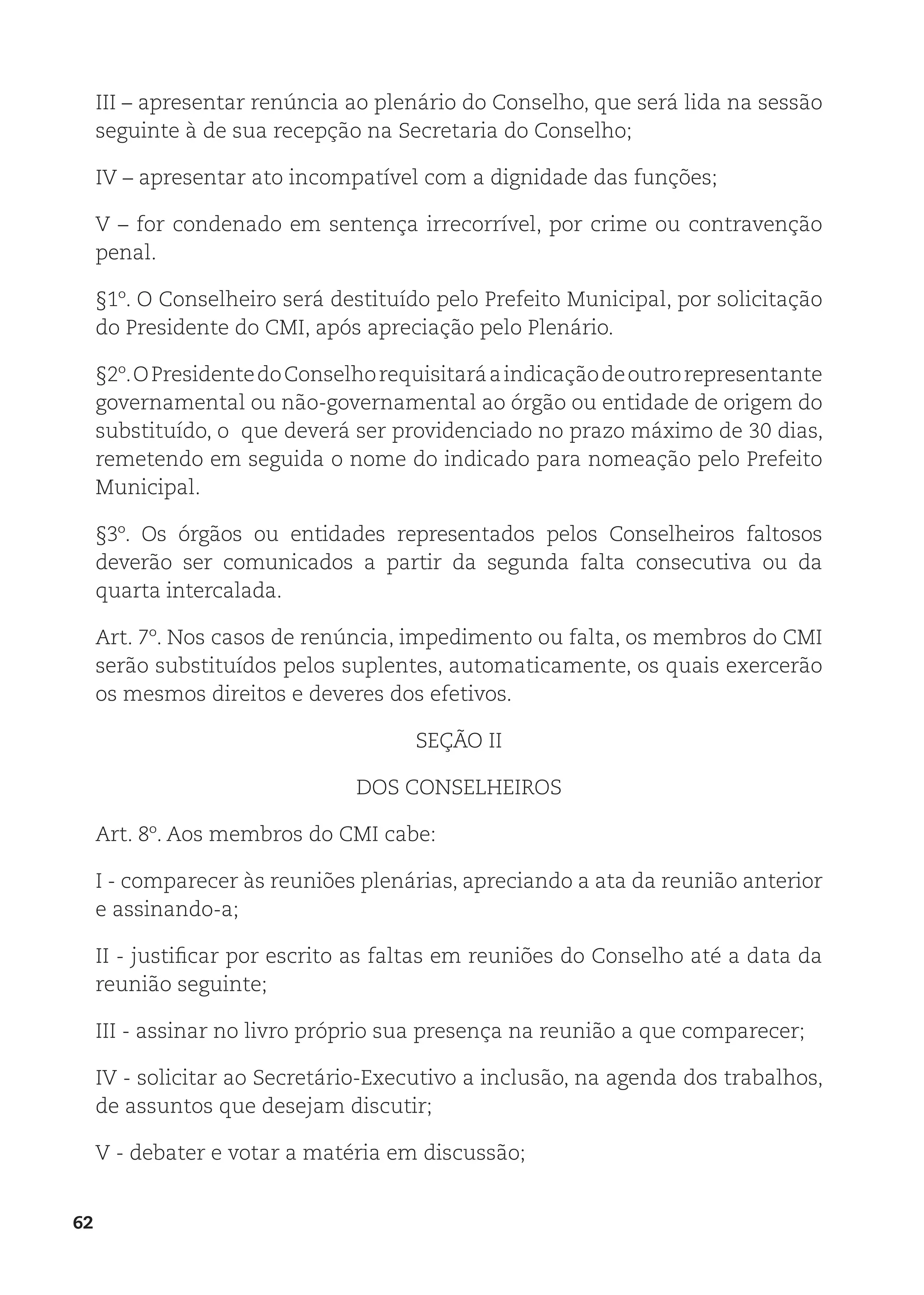 62
III – apresentar renúncia ao plenário do Conselho, que será lida na sessão
seguinte à de sua recepção na Secretaria do Conselho;
IV – apresentar ato incompatível com a dignidade das funções;
V – for condenado em sentença irrecorrível, por crime ou contravenção
penal.
§1º. O Conselheiro será destituído pelo Prefeito Municipal, por solicitação
do Presidente do CMI, após apreciação pelo Plenário.
§2º.OPresidentedoConselhorequisitaráaindicaçãodeoutrorepresentante
governamental ou não-governamental ao órgão ou entidade de origem do
substituído, o que deverá ser providenciado no prazo máximo de 30 dias,
remetendo em seguida o nome do indicado para nomeação pelo Prefeito
Municipal.
§3º. Os órgãos ou entidades representados pelos Conselheiros faltosos
deverão ser comunicados a partir da segunda falta consecutiva ou da
quarta intercalada.
Art. 7º. Nos casos de renúncia, impedimento ou falta, os membros do CMI
serão substituídos pelos suplentes, automaticamente, os quais exercerão
os mesmos direitos e deveres dos efetivos.
SEÇÃO II
DOS CONSELHEIROS
Art. 8º. Aos membros do CMI cabe:
I - comparecer às reuniões plenárias, apreciando a ata da reunião anterior
e assinando-a;
II - justificar por escrito as faltas em reuniões do Conselho até a data da
reunião seguinte;
III - assinar no livro próprio sua presença na reunião a que comparecer;
IV - solicitar ao Secretário-Executivo a inclusão, na agenda dos trabalhos,
de assuntos que desejam discutir;
V - debater e votar a matéria em discussão;
 