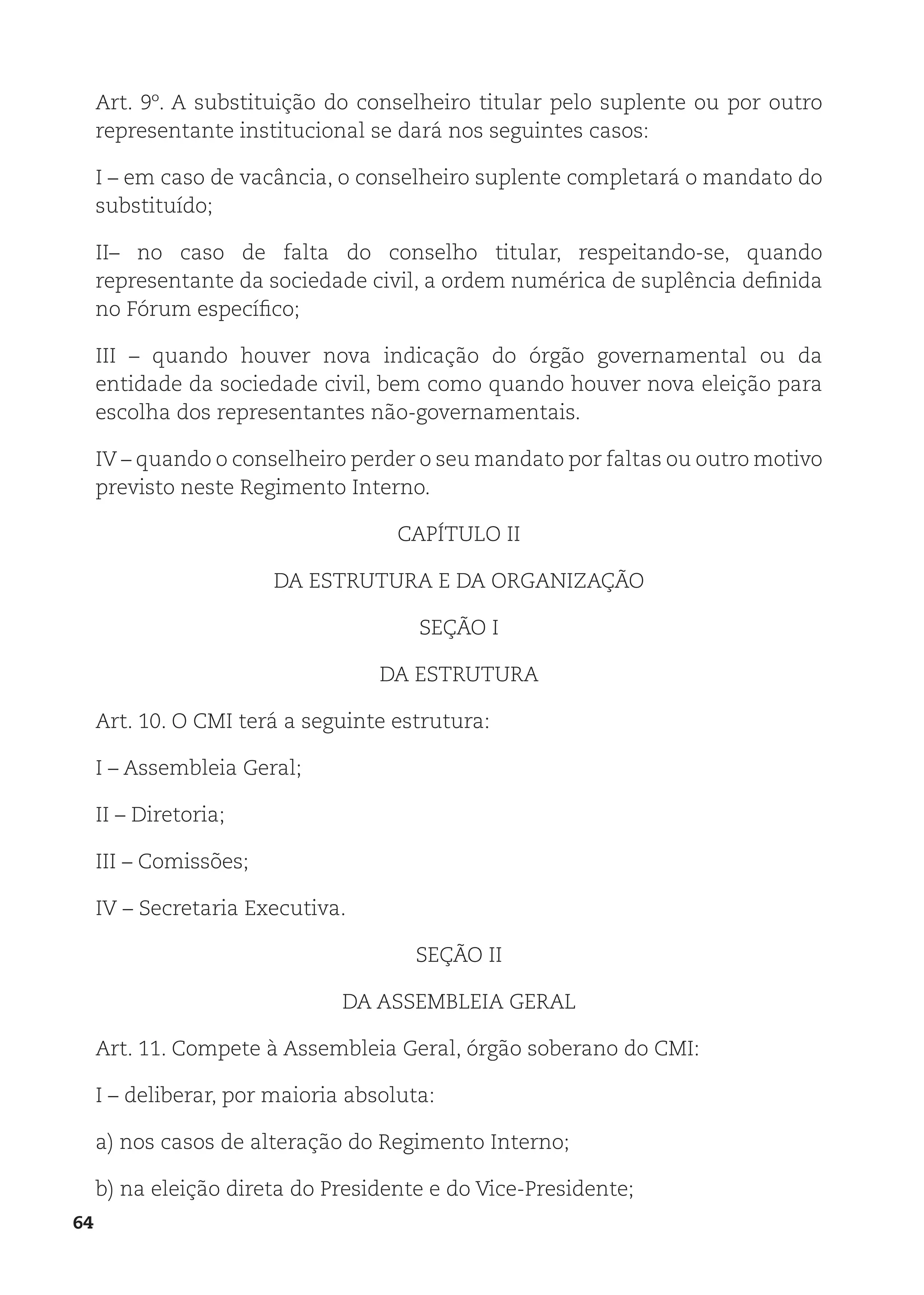 64
Art. 9º. A substituição do conselheiro titular pelo suplente ou por outro
representante institucional se dará nos seguintes casos:
I – em caso de vacância, o conselheiro suplente completará o mandato do
substituído;
II– no caso de falta do conselho titular, respeitando-se, quando
representante da sociedade civil, a ordem numérica de suplência definida
no Fórum específico;
III – quando houver nova indicação do órgão governamental ou da
entidade da sociedade civil, bem como quando houver nova eleição para
escolha dos representantes não-governamentais.
IV – quando o conselheiro perder o seu mandato por faltas ou outro motivo
previsto neste Regimento Interno.
CAPÍTULO II
DA ESTRUTURA E DA ORGANIZAÇÃO
SEÇÃO I
DA ESTRUTURA
Art. 10. O CMI terá a seguinte estrutura:
I – Assembleia Geral;
II – Diretoria;
III – Comissões;
IV – Secretaria Executiva.
SEÇÃO II
DA ASSEMBLEIA GERAL
Art. 11. Compete à Assembleia Geral, órgão soberano do CMI:
I – deliberar, por maioria absoluta:
a) nos casos de alteração do Regimento Interno;
b) na eleição direta do Presidente e do Vice-Presidente;
 