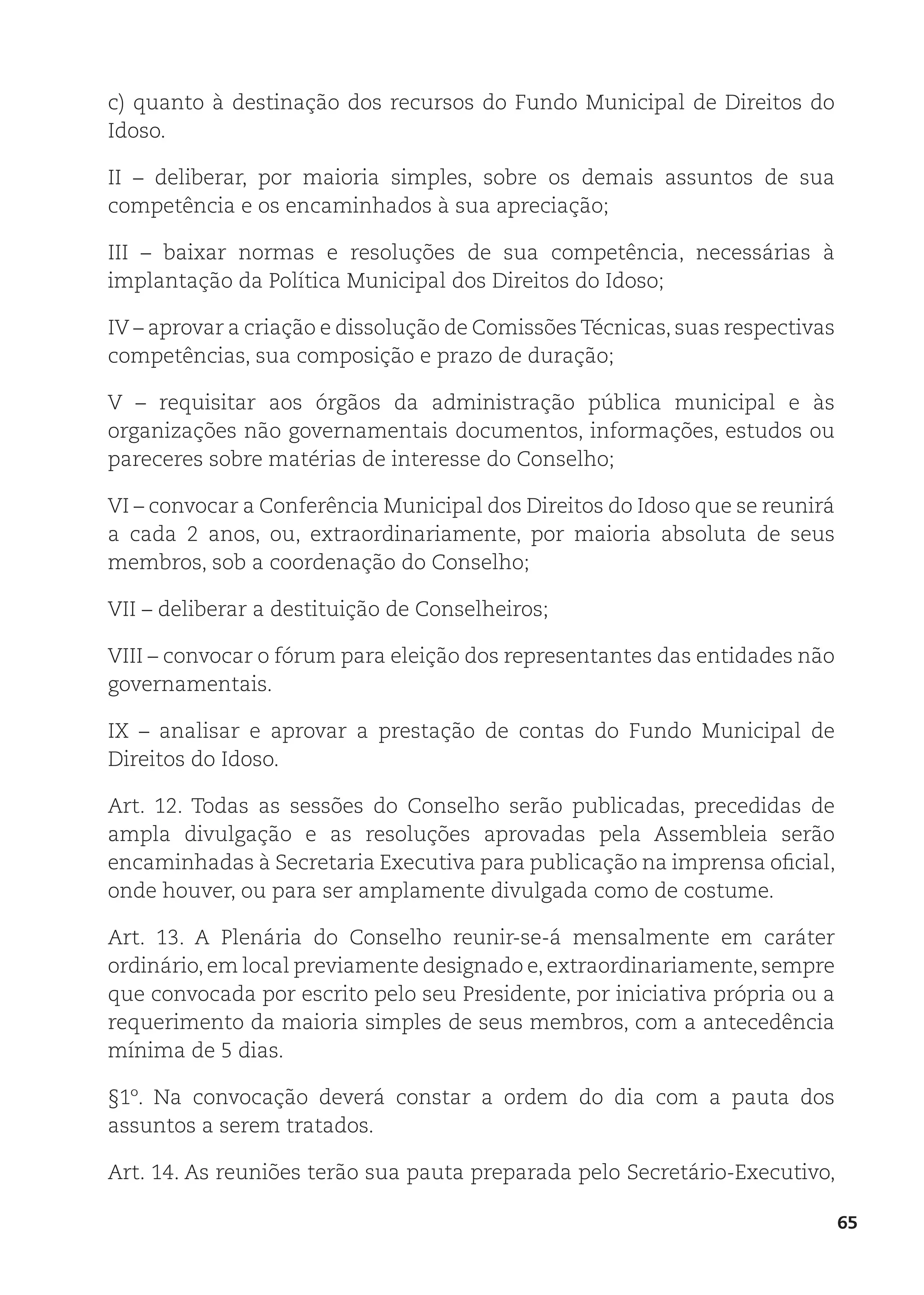 65
c) quanto à destinação dos recursos do Fundo Municipal de Direitos do
Idoso.
II – deliberar, por maioria simples, sobre os demais assuntos de sua
competência e os encaminhados à sua apreciação;
III – baixar normas e resoluções de sua competência, necessárias à
implantação da Política Municipal dos Direitos do Idoso;
IV – aprovar a criação e dissolução de Comissões Técnicas, suas respectivas
competências, sua composição e prazo de duração;
V – requisitar aos órgãos da administração pública municipal e às
organizações não governamentais documentos, informações, estudos ou
pareceres sobre matérias de interesse do Conselho;
VI – convocar a Conferência Municipal dos Direitos do Idoso que se reunirá
a cada 2 anos, ou, extraordinariamente, por maioria absoluta de seus
membros, sob a coordenação do Conselho;
VII – deliberar a destituição de Conselheiros;
VIII – convocar o fórum para eleição dos representantes das entidades não
governamentais.
IX – analisar e aprovar a prestação de contas do Fundo Municipal de
Direitos do Idoso.
Art. 12. Todas as sessões do Conselho serão publicadas, precedidas de
ampla divulgação e as resoluções aprovadas pela Assembleia serão
encaminhadas à Secretaria Executiva para publicação na imprensa oficial,
onde houver, ou para ser amplamente divulgada como de costume.
Art. 13. A Plenária do Conselho reunir-se-á mensalmente em caráter
ordinário, em local previamente designado e, extraordinariamente, sempre
que convocada por escrito pelo seu Presidente, por iniciativa própria ou a
requerimento da maioria simples de seus membros, com a antecedência
mínima de 5 dias.
§1º. Na convocação deverá constar a ordem do dia com a pauta dos
assuntos a serem tratados.
Art. 14. As reuniões terão sua pauta preparada pelo Secretário-Executivo,
 