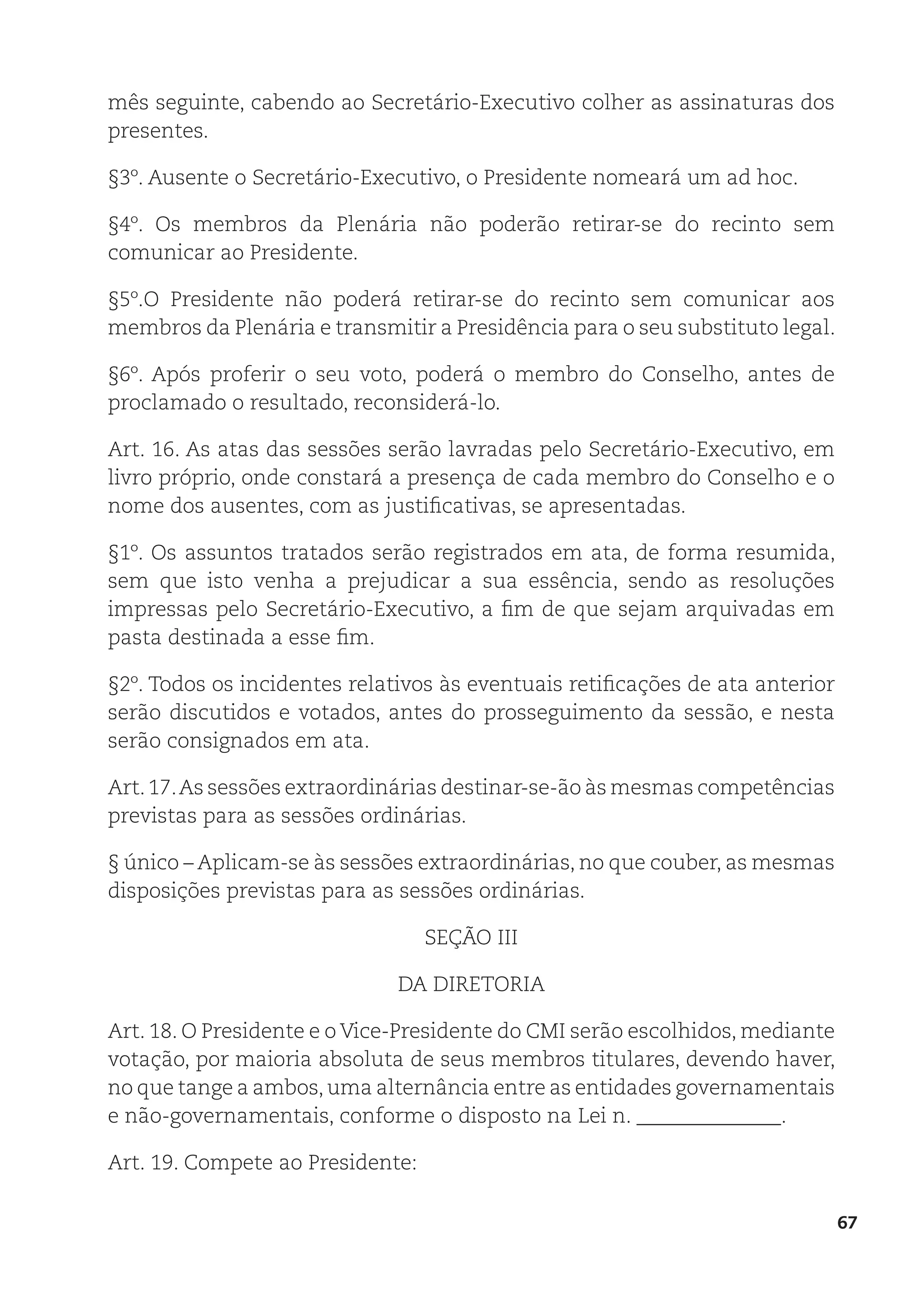 67
mês seguinte, cabendo ao Secretário-Executivo colher as assinaturas dos
presentes.
§3º. Ausente o Secretário-Executivo, o Presidente nomeará um ad hoc.
§4º. Os membros da Plenária não poderão retirar-se do recinto sem
comunicar ao Presidente.
§5º.O Presidente não poderá retirar-se do recinto sem comunicar aos
membros da Plenária e transmitir a Presidência para o seu substituto legal.
§6º. Após proferir o seu voto, poderá o membro do Conselho, antes de
proclamado o resultado, reconsiderá-lo.
Art. 16. As atas das sessões serão lavradas pelo Secretário-Executivo, em
livro próprio, onde constará a presença de cada membro do Conselho e o
nome dos ausentes, com as justificativas, se apresentadas.
§1º. Os assuntos tratados serão registrados em ata, de forma resumida,
sem que isto venha a prejudicar a sua essência, sendo as resoluções
impressas pelo Secretário-Executivo, a fim de que sejam arquivadas em
pasta destinada a esse fim.
§2º. Todos os incidentes relativos às eventuais retificações de ata anterior
serão discutidos e votados, antes do prosseguimento da sessão, e nesta
serão consignados em ata.
Art.17.As sessões extraordinárias destinar-se-ão às mesmas competências
previstas para as sessões ordinárias.
§ único – Aplicam-se às sessões extraordinárias, no que couber, as mesmas
disposições previstas para as sessões ordinárias.
SEÇÃO III
DA DIRETORIA
Art. 18. O Presidente e o Vice-Presidente do CMI serão escolhidos, mediante
votação, por maioria absoluta de seus membros titulares, devendo haver,
no que tange a ambos,uma alternância entre as entidades governamentais
e não-governamentais, conforme o disposto na Lei n. ______________.
Art. 19. Compete ao Presidente:
 
