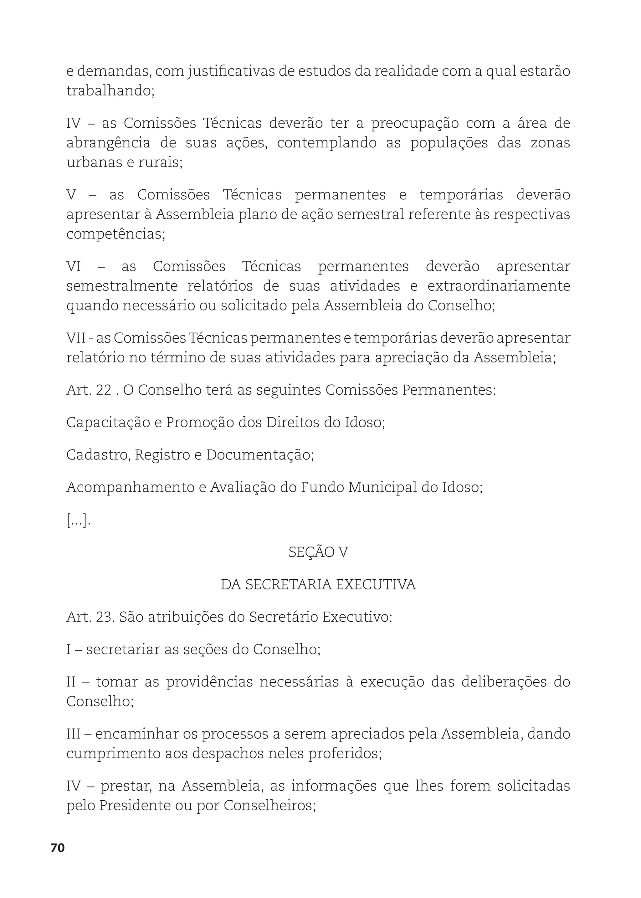 70
e demandas, com justificativas de estudos da realidade com a qual estarão
trabalhando;
IV – as Comissões Técnicas deverão ter a preocupação com a área de
abrangência de suas ações, contemplando as populações das zonas
urbanas e rurais;
V – as Comissões Técnicas permanentes e temporárias deverão
apresentar à Assembleia plano de ação semestral referente às respectivas
competências;
VI – as Comissões Técnicas permanentes deverão apresentar
semestralmente relatórios de suas atividades e extraordinariamente
quando necessário ou solicitado pela Assembleia do Conselho;
VII - as ComissõesTécnicas permanentes e temporárias deverão apresentar
relatório no término de suas atividades para apreciação da Assembleia;
Art. 22 . O Conselho terá as seguintes Comissões Permanentes:
Capacitação e Promoção dos Direitos do Idoso;
Cadastro, Registro e Documentação;
Acompanhamento e Avaliação do Fundo Municipal do Idoso;
[...].
SEÇÃO V
DA SECRETARIA EXECUTIVA
Art. 23. São atribuições do Secretário Executivo:
I – secretariar as seções do Conselho;
II – tomar as providências necessárias à execução das deliberações do
Conselho;
III – encaminhar os processos a serem apreciados pela Assembleia, dando
cumprimento aos despachos neles proferidos;
IV – prestar, na Assembleia, as informações que lhes forem solicitadas
pelo Presidente ou por Conselheiros;
 