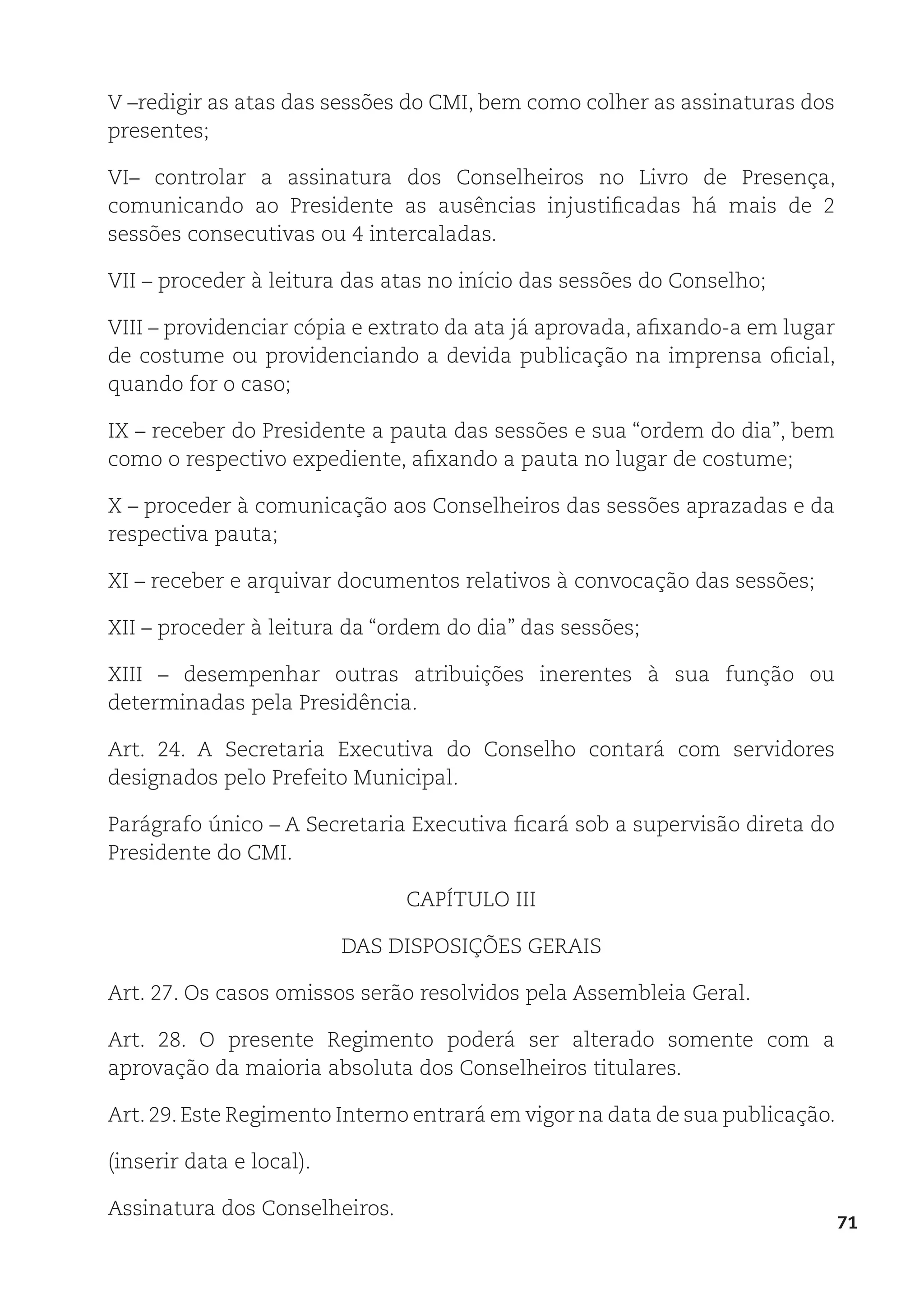 71
V –redigir as atas das sessões do CMI, bem como colher as assinaturas dos
presentes;
VI– controlar a assinatura dos Conselheiros no Livro de Presença,
comunicando ao Presidente as ausências injustificadas há mais de 2
sessões consecutivas ou 4 intercaladas.
VII – proceder à leitura das atas no início das sessões do Conselho;
VIII – providenciar cópia e extrato da ata já aprovada, afixando-a em lugar
de costume ou providenciando a devida publicação na imprensa oficial,
quando for o caso;
IX – receber do Presidente a pauta das sessões e sua “ordem do dia”, bem
como o respectivo expediente, afixando a pauta no lugar de costume;
X – proceder à comunicação aos Conselheiros das sessões aprazadas e da
respectiva pauta;
XI – receber e arquivar documentos relativos à convocação das sessões;
XII – proceder à leitura da “ordem do dia” das sessões;
XIII – desempenhar outras atribuições inerentes à sua função ou
determinadas pela Presidência.
Art. 24. A Secretaria Executiva do Conselho contará com servidores
designados pelo Prefeito Municipal.
Parágrafo único – A Secretaria Executiva ficará sob a supervisão direta do
Presidente do CMI.
CAPÍTULO III
DAS DISPOSIÇÕES GERAIS
Art. 27. Os casos omissos serão resolvidos pela Assembleia Geral.
Art. 28. O presente Regimento poderá ser alterado somente com a
aprovação da maioria absoluta dos Conselheiros titulares.
Art. 29. Este Regimento Interno entrará em vigor na data de sua publicação.
(inserir data e local).
Assinatura dos Conselheiros.
 