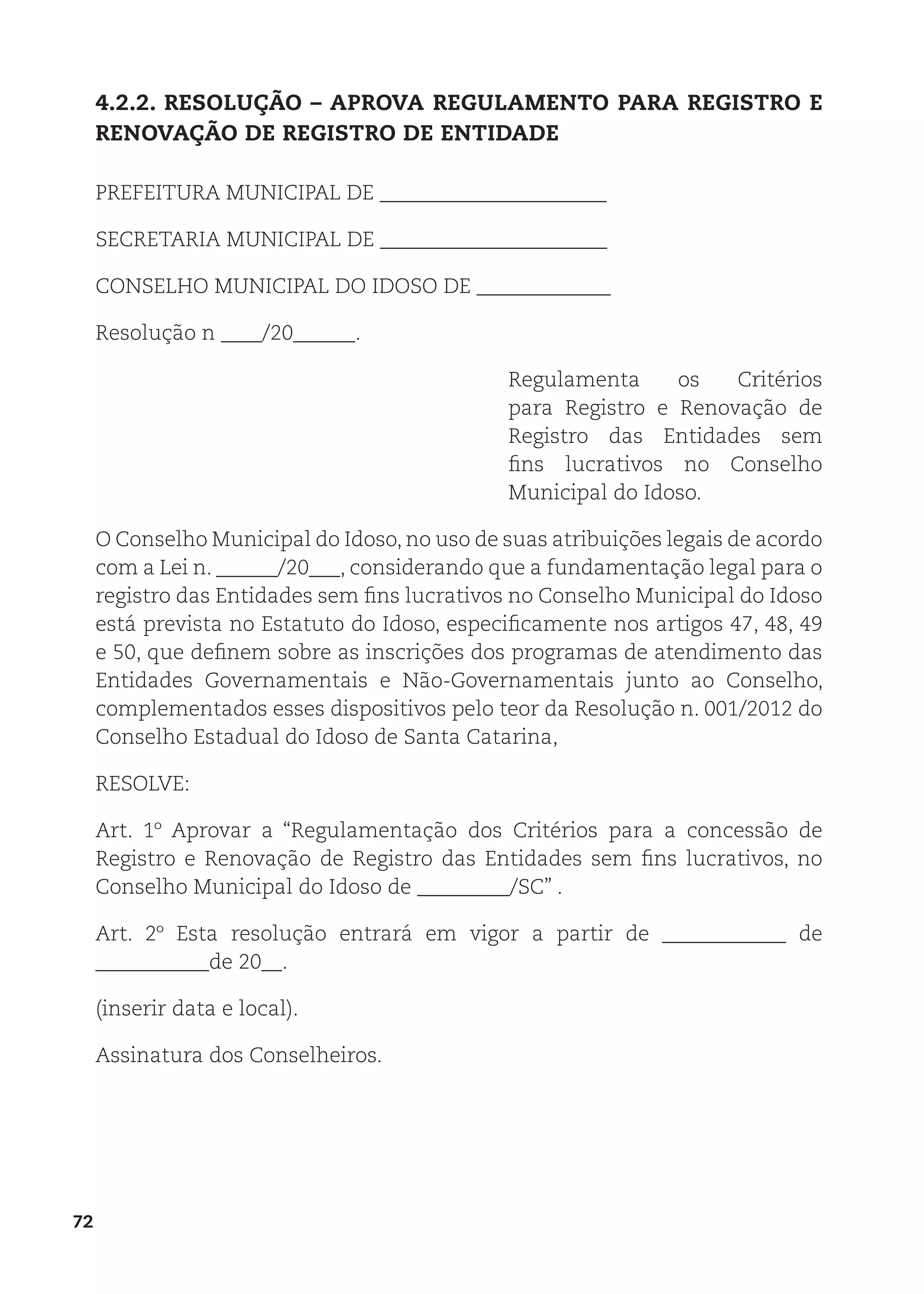 72
4.2.2. RESOLUÇÃO – APROVA REGULAMENTO PARA REGISTRO E
RENOVAÇÃO DE REGISTRO DE ENTIDADE
PREFEITURA MUNICIPAL DE ______________________
SECRETARIA MUNICIPAL DE ______________________
CONSELHO MUNICIPAL DO IDOSO DE _____________
Resolução n ____/20______.
Regulamenta os Critérios
para Registro e Renovação de
Registro das Entidades sem
fins lucrativos no Conselho
Municipal do Idoso.
O Conselho Municipal do Idoso, no uso de suas atribuições legais de acordo
com a Lei n. ______/20___, considerando que a fundamentação legal para o
registro das Entidades sem fins lucrativos no Conselho Municipal do Idoso
está prevista no Estatuto do Idoso, especificamente nos artigos 47, 48, 49
e 50, que definem sobre as inscrições dos programas de atendimento das
Entidades Governamentais e Não-Governamentais junto ao Conselho,
complementados esses dispositivos pelo teor da Resolução n. 001/2012 do
Conselho Estadual do Idoso de Santa Catarina,
RESOLVE:
Art. 1º Aprovar a “Regulamentação dos Critérios para a concessão de
Registro e Renovação de Registro das Entidades sem fins lucrativos, no
Conselho Municipal do Idoso de _________/SC” .
Art. 2º Esta resolução entrará em vigor a partir de ____________ de
___________de 20__.
(inserir data e local).
Assinatura dos Conselheiros.
 