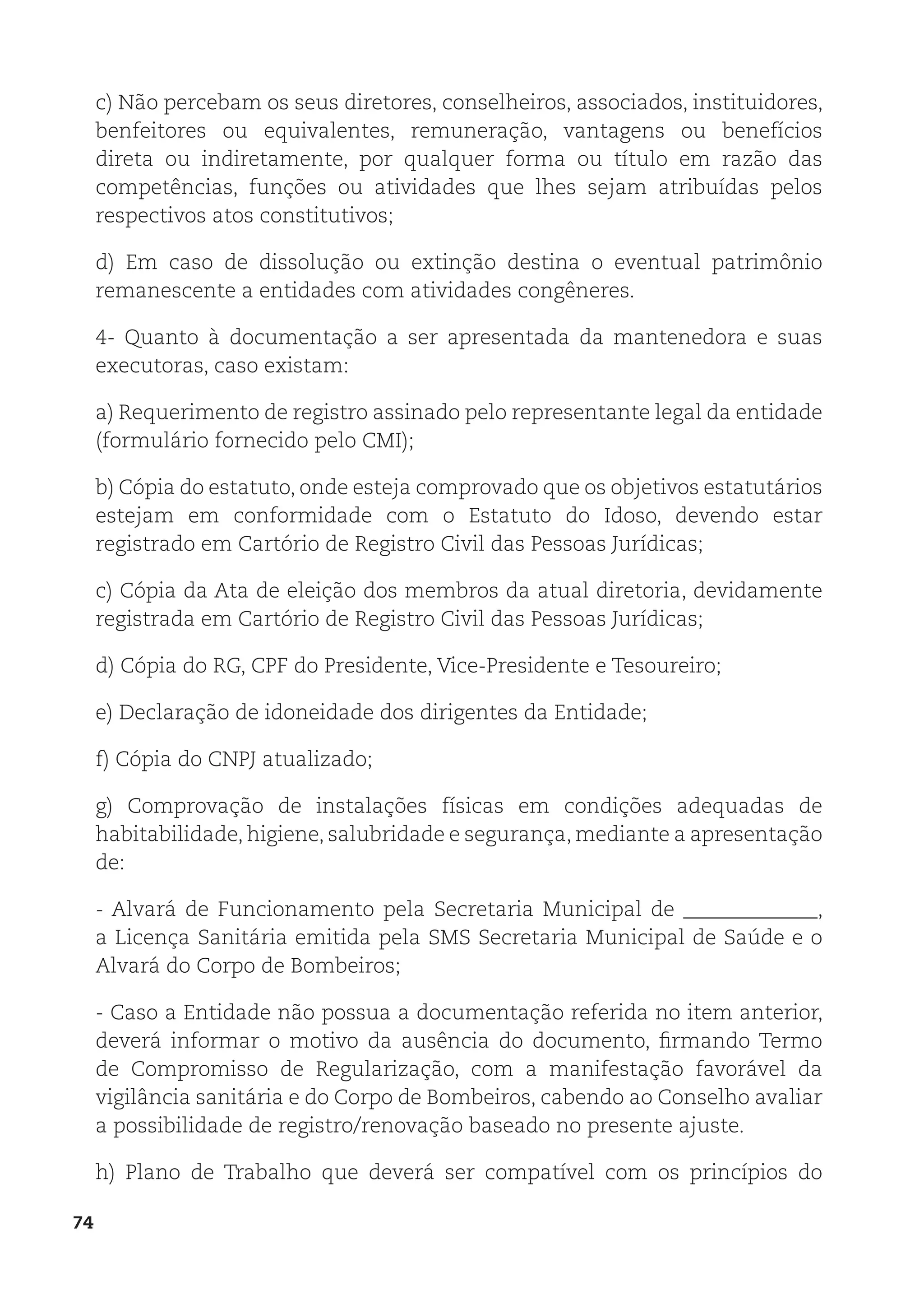 74
c) Não percebam os seus diretores, conselheiros, associados, instituidores,
benfeitores ou equivalentes, remuneração, vantagens ou benefícios
direta ou indiretamente, por qualquer forma ou título em razão das
competências, funções ou atividades que lhes sejam atribuídas pelos
respectivos atos constitutivos;
d) Em caso de dissolução ou extinção destina o eventual patrimônio
remanescente a entidades com atividades congêneres.
4- Quanto à documentação a ser apresentada da mantenedora e suas
executoras, caso existam:
a) Requerimento de registro assinado pelo representante legal da entidade
(formulário fornecido pelo CMI);
b) Cópia do estatuto, onde esteja comprovado que os objetivos estatutários
estejam em conformidade com o Estatuto do Idoso, devendo estar
registrado em Cartório de Registro Civil das Pessoas Jurídicas;
c) Cópia da Ata de eleição dos membros da atual diretoria, devidamente
registrada em Cartório de Registro Civil das Pessoas Jurídicas;
d) Cópia do RG, CPF do Presidente, Vice-Presidente e Tesoureiro;
e) Declaração de idoneidade dos dirigentes da Entidade;
f) Cópia do CNPJ atualizado;
g) Comprovação de instalações físicas em condições adequadas de
habitabilidade, higiene, salubridade e segurança, mediante a apresentação
de:
- Alvará de Funcionamento pela Secretaria Municipal de _____________,
a Licença Sanitária emitida pela SMS Secretaria Municipal de Saúde e o
Alvará do Corpo de Bombeiros;
- Caso a Entidade não possua a documentação referida no item anterior,
deverá informar o motivo da ausência do documento, firmando Termo
de Compromisso de Regularização, com a manifestação favorável da
vigilância sanitária e do Corpo de Bombeiros, cabendo ao Conselho avaliar
a possibilidade de registro/renovação baseado no presente ajuste.
h) Plano de Trabalho que deverá ser compatível com os princípios do
 