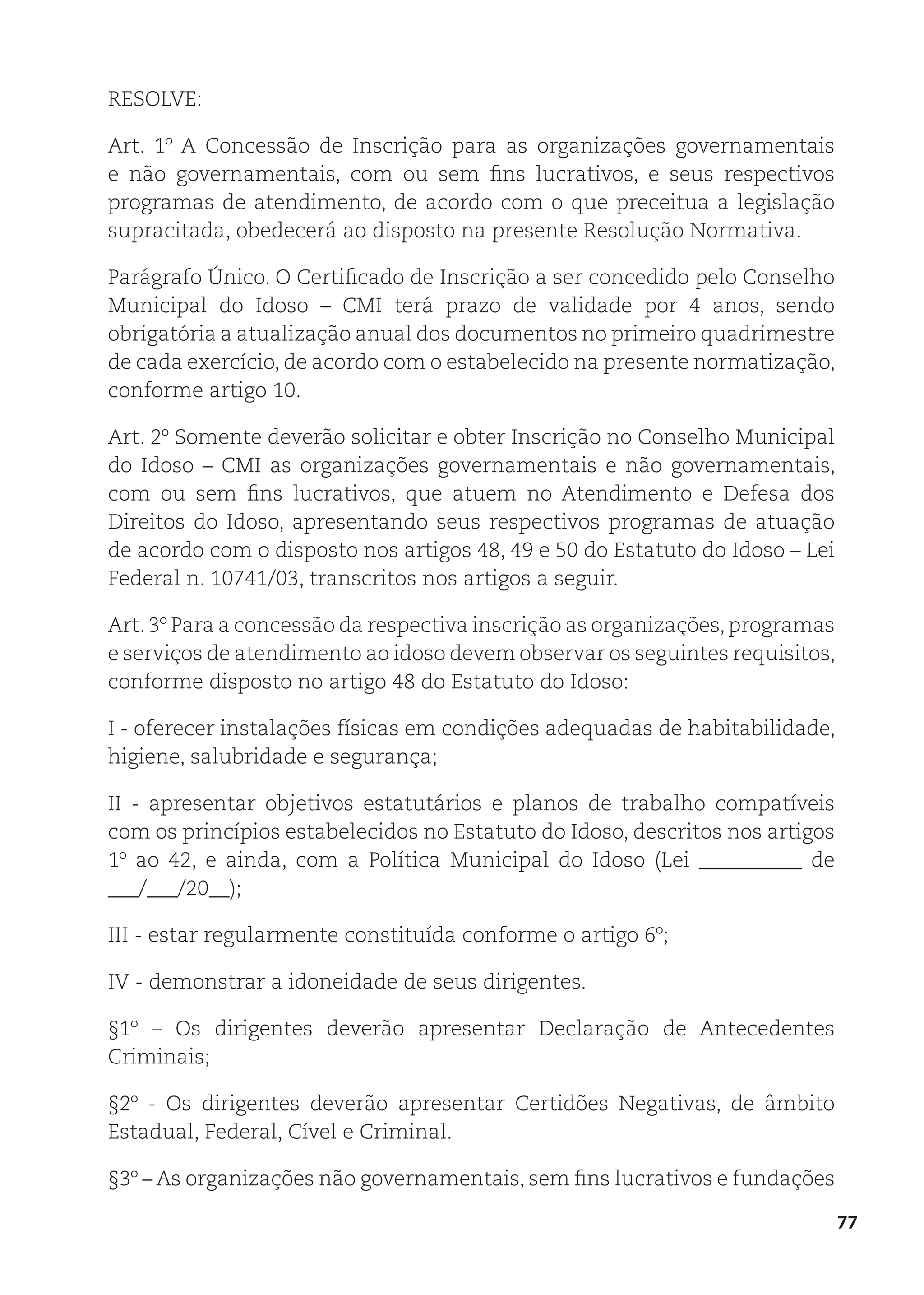 77
RESOLVE:
Art. 1º A Concessão de Inscrição para as organizações governamentais
e não governamentais, com ou sem fins lucrativos, e seus respectivos
programas de atendimento, de acordo com o que preceitua a legislação
supracitada, obedecerá ao disposto na presente Resolução Normativa.
Parágrafo Único. O Certificado de Inscrição a ser concedido pelo Conselho
Municipal do Idoso – CMI terá prazo de validade por 4 anos, sendo
obrigatória a atualização anual dos documentos no primeiro quadrimestre
de cada exercício, de acordo com o estabelecido na presente normatização,
conforme artigo 10.
Art. 2º Somente deverão solicitar e obter Inscrição no Conselho Municipal
do Idoso – CMI as organizações governamentais e não governamentais,
com ou sem fins lucrativos, que atuem no Atendimento e Defesa dos
Direitos do Idoso, apresentando seus respectivos programas de atuação
de acordo com o disposto nos artigos 48, 49 e 50 do Estatuto do Idoso – Lei
Federal n. 10741/03, transcritos nos artigos a seguir.
Art.3º Para a concessão da respectiva inscrição as organizações,programas
e serviços de atendimento ao idoso devem observar os seguintes requisitos,
conforme disposto no artigo 48 do Estatuto do Idoso:
I - oferecer instalações físicas em condições adequadas de habitabilidade,
higiene, salubridade e segurança;
II - apresentar objetivos estatutários e planos de trabalho compatíveis
com os princípios estabelecidos no Estatuto do Idoso, descritos nos artigos
1º ao 42, e ainda, com a Política Municipal do Idoso (Lei __________ de
___/___/20__);
III - estar regularmente constituída conforme o artigo 6º;
IV - demonstrar a idoneidade de seus dirigentes.
§1º – Os dirigentes deverão apresentar Declaração de Antecedentes
Criminais;
§2º - Os dirigentes deverão apresentar Certidões Negativas, de âmbito
Estadual, Federal, Cível e Criminal.
§3º – As organizações não governamentais, sem fins lucrativos e fundações
 