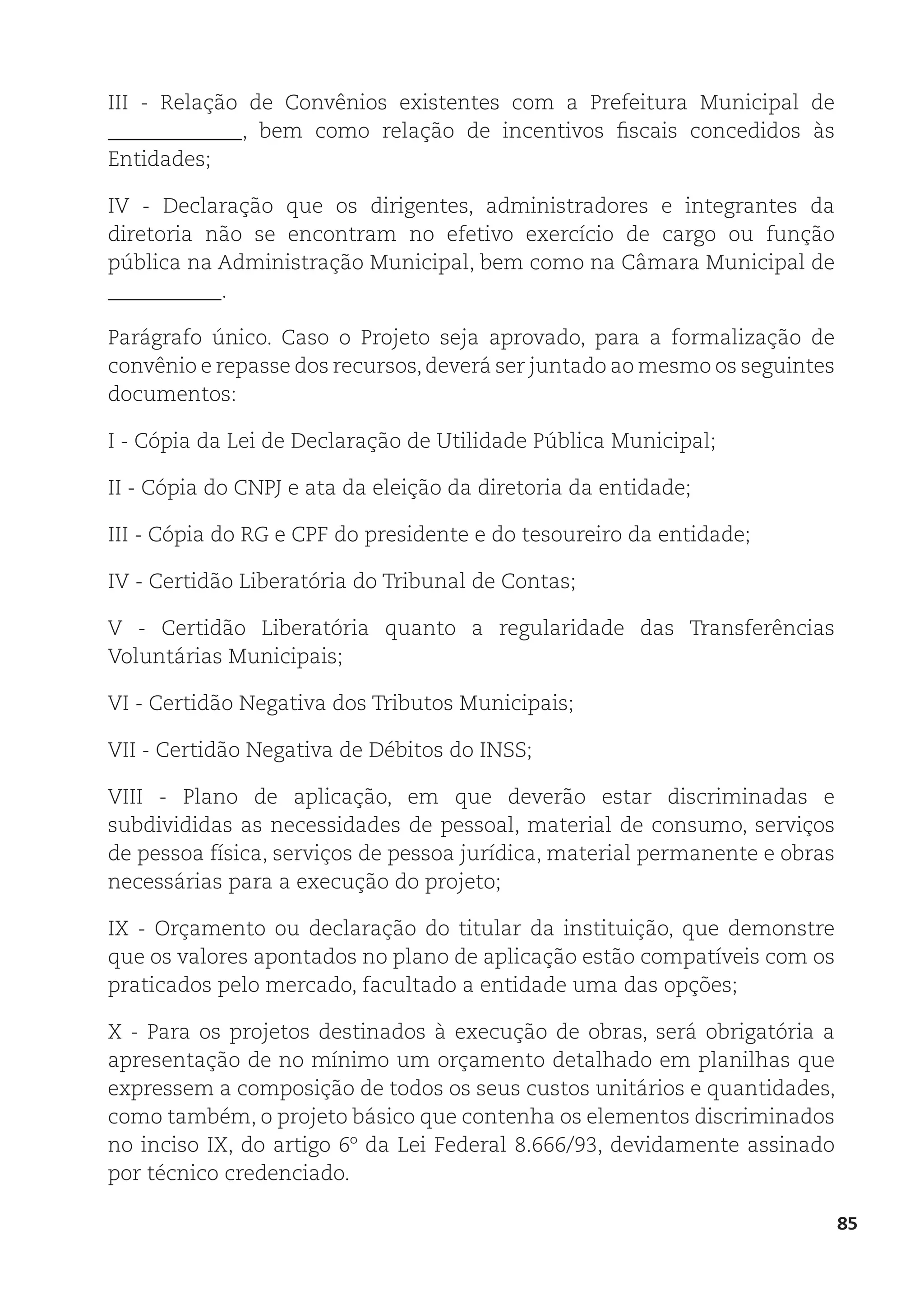 85
III - Relação de Convênios existentes com a Prefeitura Municipal de
_____________, bem como relação de incentivos fiscais concedidos às
Entidades;
IV - Declaração que os dirigentes, administradores e integrantes da
diretoria não se encontram no efetivo exercício de cargo ou função
pública na Administração Municipal, bem como na Câmara Municipal de
___________.
Parágrafo único. Caso o Projeto seja aprovado, para a formalização de
convênio e repasse dos recursos,deverá ser juntado ao mesmo os seguintes
documentos:
I - Cópia da Lei de Declaração de Utilidade Pública Municipal;
II - Cópia do CNPJ e ata da eleição da diretoria da entidade;
III - Cópia do RG e CPF do presidente e do tesoureiro da entidade;
IV - Certidão Liberatória do Tribunal de Contas;
V - Certidão Liberatória quanto a regularidade das Transferências
Voluntárias Municipais;
VI - Certidão Negativa dos Tributos Municipais;
VII - Certidão Negativa de Débitos do INSS;
VIII - Plano de aplicação, em que deverão estar discriminadas e
subdivididas as necessidades de pessoal, material de consumo, serviços
de pessoa física, serviços de pessoa jurídica, material permanente e obras
necessárias para a execução do projeto;
IX - Orçamento ou declaração do titular da instituição, que demonstre
que os valores apontados no plano de aplicação estão compatíveis com os
praticados pelo mercado, facultado a entidade uma das opções;
X - Para os projetos destinados à execução de obras, será obrigatória a
apresentação de no mínimo um orçamento detalhado em planilhas que
expressem a composição de todos os seus custos unitários e quantidades,
como também, o projeto básico que contenha os elementos discriminados
no inciso IX, do artigo 6º da Lei Federal 8.666/93, devidamente assinado
por técnico credenciado.
 