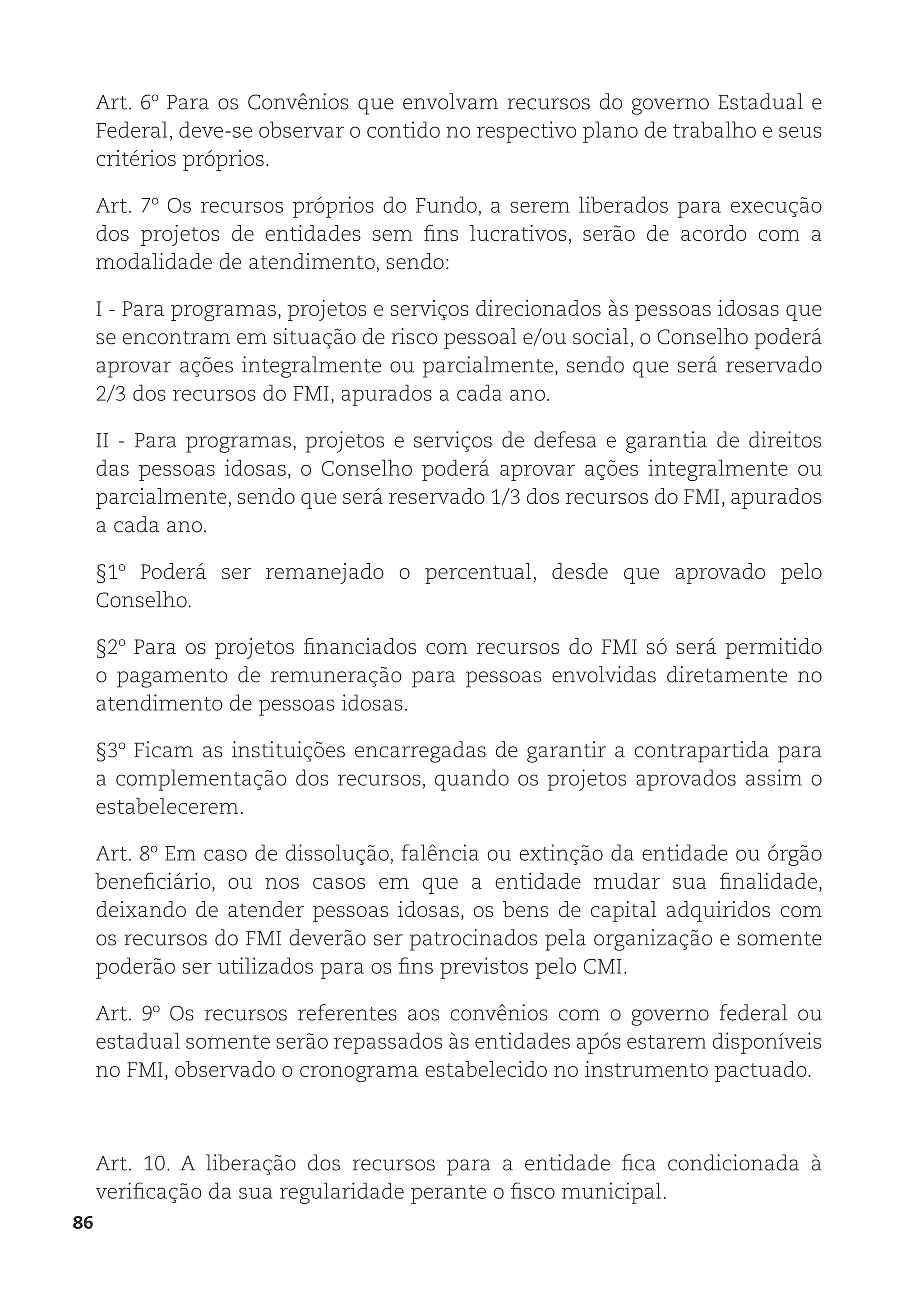 86
Art. 6º Para os Convênios que envolvam recursos do governo Estadual e
Federal, deve-se observar o contido no respectivo plano de trabalho e seus
critérios próprios.
Art. 7º Os recursos próprios do Fundo, a serem liberados para execução
dos projetos de entidades sem fins lucrativos, serão de acordo com a
modalidade de atendimento, sendo:
I - Para programas, projetos e serviços direcionados às pessoas idosas que
se encontram em situação de risco pessoal e/ou social, o Conselho poderá
aprovar ações integralmente ou parcialmente, sendo que será reservado
2/3 dos recursos do FMI, apurados a cada ano.
II - Para programas, projetos e serviços de defesa e garantia de direitos
das pessoas idosas, o Conselho poderá aprovar ações integralmente ou
parcialmente, sendo que será reservado 1/3 dos recursos do FMI, apurados
a cada ano.
§1º Poderá ser remanejado o percentual, desde que aprovado pelo
Conselho.
§2º Para os projetos financiados com recursos do FMI só será permitido
o pagamento de remuneração para pessoas envolvidas diretamente no
atendimento de pessoas idosas.
§3º Ficam as instituições encarregadas de garantir a contrapartida para
a complementação dos recursos, quando os projetos aprovados assim o
estabelecerem.
Art. 8º Em caso de dissolução, falência ou extinção da entidade ou órgão
beneficiário, ou nos casos em que a entidade mudar sua finalidade,
deixando de atender pessoas idosas, os bens de capital adquiridos com
os recursos do FMI deverão ser patrocinados pela organização e somente
poderão ser utilizados para os fins previstos pelo CMI.
Art. 9º Os recursos referentes aos convênios com o governo federal ou
estadual somente serão repassados às entidades após estarem disponíveis
no FMI, observado o cronograma estabelecido no instrumento pactuado.
Art. 10. A liberação dos recursos para a entidade fica condicionada à
verificação da sua regularidade perante o fisco municipal.
 