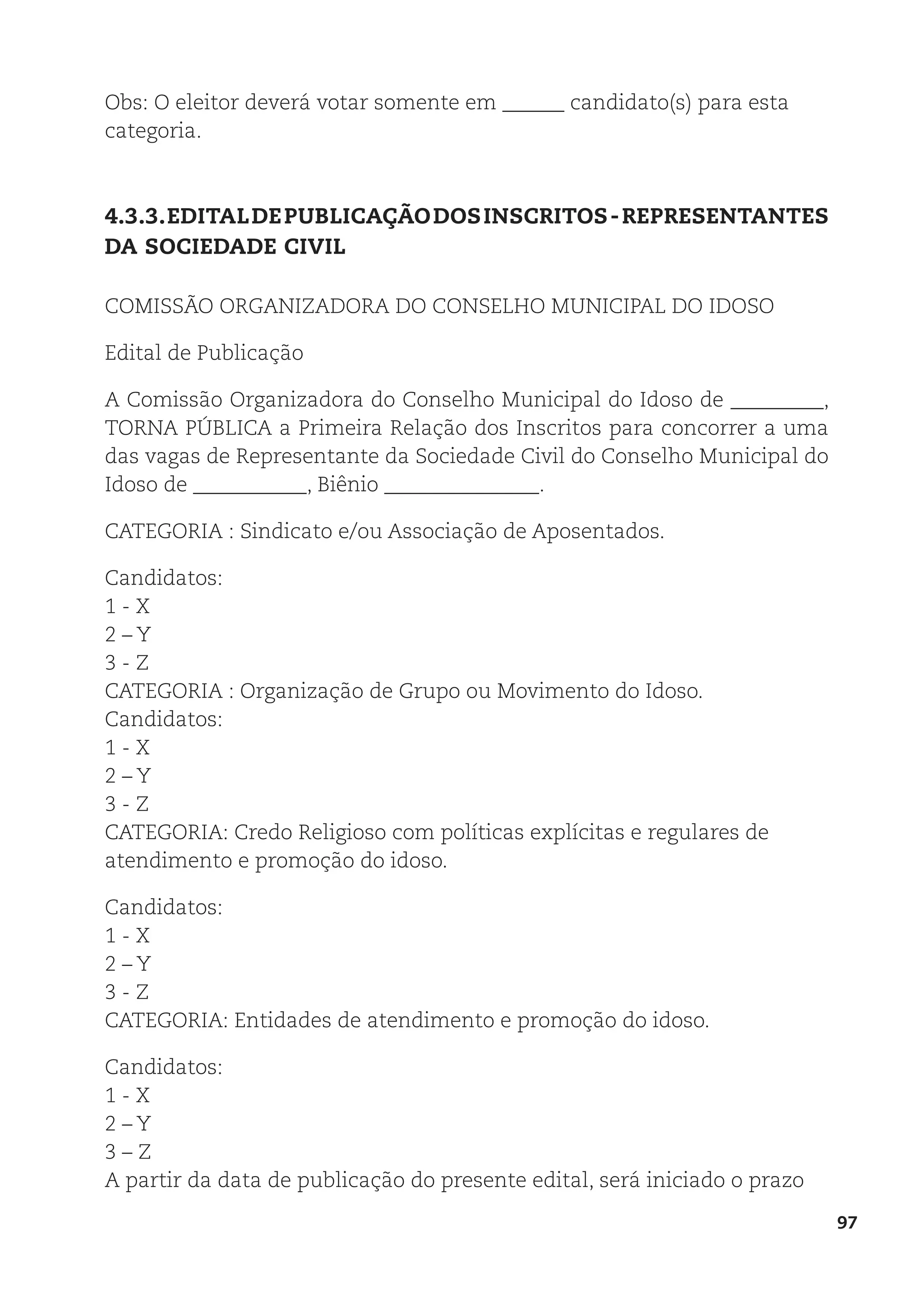 97
Obs: O eleitor deverá votar somente em ______ candidato(s) para esta
categoria.
4.3.3.EDITALDEPUBLICAÇÃODOSINSCRITOS-REPRESENTANTES
DA SOCIEDADE CIVIL
COMISSÃO ORGANIZADORA DO CONSELHO MUNICIPAL DO IDOSO
Edital de Publicação
A Comissão Organizadora do Conselho Municipal do Idoso de _________,
TORNA PÚBLICA a Primeira Relação dos Inscritos para concorrer a uma
das vagas de Representante da Sociedade Civil do Conselho Municipal do
Idoso de ___________, Biênio _______________.
CATEGORIA : Sindicato e/ou Associação de Aposentados.
Candidatos:
1 - X
2 – Y
3 - Z
CATEGORIA : Organização de Grupo ou Movimento do Idoso.
Candidatos:
1 - X
2 – Y
3 - Z
CATEGORIA: Credo Religioso com políticas explícitas e regulares de
atendimento e promoção do idoso.
Candidatos:
1 - X
2 – Y
3 - Z
CATEGORIA: Entidades de atendimento e promoção do idoso.
Candidatos:
1 - X
2 – Y
3 – Z
A partir da data de publicação do presente edital, será iniciado o prazo
 