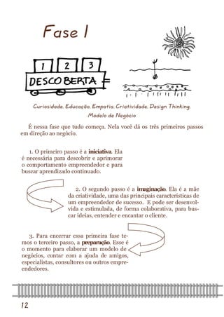 12 
Fase I 
Curiosidade, Educação, Empatia, Criatividade, Design Thinking, Modelo de Negócio 
É nessa fase que tudo começa. Nela você dá os três primeiros passos em direção ao negócio. 
1. O primeiro passo é a iniciativa. Ela é necessária para descobrir e aprimorar o comportamento empreendedor e para buscar aprendizado continuado. 
2. O segundo passo é a imaginação. Ela é a mãe da criatividade, uma das principais características de um empreendedor de sucesso. E pode ser desenvol- vida e estimulada, de forma colaborativa, para bus- car ideias, entender e encantar o cliente. 
3. Para encerrar essa primeira fase te- mos o terceiro passo, a preparação. Esse é o momento para elaborar um modelo de negócios, contar com a ajuda de amigos, especialistas, consultores ou outros empre- endedores.  