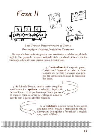 13 
Fase II 
Lean Startup, Desenvolvimento do Cliente, 
Prototipação, Validação, Viabilidade Financeira 
Na segunda fase mais três passos para você testar e validar sua ideia de negócio. Um passo de cada vez, voltando atrás e andando à frente, até ter confiança suficiente para passar para a terceira fase. 
4. O entendimento é o quarto passo. O objetivo é descobrir se existem clien- tes para seu negócio e se o que você pro- pôs faz sentido em relação às necessida- des deles. 
5. Se foi tudo bem no quarto passo, no quinto você buscará a epifania, a solução. Aqui você deve obter a certeza que tanto o produto que vo- cê oferece como a forma de entregá-lo estão de acordo com o que os clientes esperam. 
6. A realidade é o sexto passo. Se até agora está tudo certo, chegou o momento de consoli- dar o plano de negócios e formalizar o negócio que já está validado.  