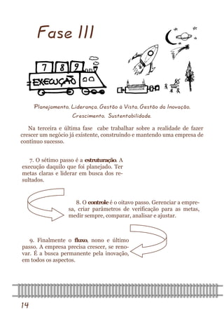 14 
Fase III 
Planejamento, Liderança, Gestão à Vista, Gestão da Inovação, 
Crescimento, Sustentabilidade. 
Na terceira e última fase cabe trabalhar sobre a realidade de fazer crescer um negócio já existente, construindo e mantendo uma empresa de contínuo sucesso. 
7. O sétimo passo é a estruturação. A execução daquilo que foi planejado. Ter metas claras e liderar em busca dos re- sultados. 
8. O controle é o oitavo passo. Gerenciar a empre- sa, criar parâmetros de verificação para as metas, medir sempre, comparar, analisar e ajustar. 
9. Finalmente o fluxo, nono e último passo. A empresa precisa crescer, se reno- var. É a busca permanente pela inovação, em todos os aspectos.  