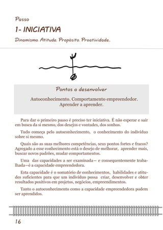 16 
Passo 
1- INICIATIVA 
Dinamismo. Atitude. Propósito. Proatividade.. 
Para dar o primeiro passo é preciso ter iniciativa. É não esperar e sair em busca da si mesmo, dos desejos e vontades, dos sonhos. 
Tudo começa pelo autoconhecimento, o conhecimento do indivíduo sobre si mesmo. 
Quais são as suas melhores competências, seus pontos fortes e fracos? Agregado a esse conhecimento está o desejo de melhorar, aprender mais, buscar novos padrões, mudar comportamentos. 
Uma das capacidades a ser examinada— e consequentemente traba- lhada—é a capacidade empreendedora. 
Esta capacidade é o somatório de conhecimentos, habilidades e atitu- des suficientes para que um indivíduo possa criar, desenvolver e obter resultados positivos em projetos, negócios, empreendimentos. 
Tanto o autoconhecimento como a capacidade empreendedora podem ser aprendidos. 
Pontos a desenvolver 
Autoconhecimento. Comportamento empreendedor. Aprender a aprender.  