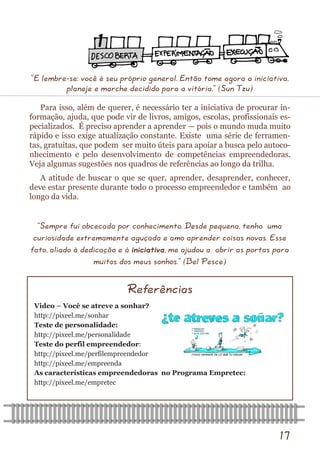 17 
Video – Você se atreve a sonhar? 
http://pixeel.me/sonhar 
Teste de personalidade: 
http://pixeel.me/personalidade 
Teste do perfil empreendedor: 
http://pixeel.me/perfilempreendedor 
http://pixeel.me/empreenda 
As características empreendedoras no Programa Empretec: 
http://pixeel.me/empretec 
Referências 
“E lembre-se: você é seu próprio general. Então tome agora a iniciativa, planeje e marche decidido para a vitória.” (Sun Tzu) 
Para isso, além de querer, é necessário ter a iniciativa de procurar in- formação, ajuda, que pode vir de livros, amigos, escolas, profissionais es- pecializados. É preciso aprender a aprender — pois o mundo muda muito rápido e isso exige atualização constante. Existe uma série de ferramen- tas, gratuitas, que podem ser muito úteis para apoiar a busca pelo autoco- nhecimento e pelo desenvolvimento de competências empreendedoras. Veja algumas sugestões nos quadros de referências ao longo da trilha. 
A atitude de buscar o que se quer, aprender, desaprender, conhecer, deve estar presente durante todo o processo empreendedor e também ao longo da vida. 
“Sempre fui obcecada por conhecimento. Desde pequena, tenho uma curiosidade extremamente aguçada e amo aprender coisas novas. Esse fato, aliado à dedicação e à iniciativa, me ajudou a abrir as portas para muitos dos meus sonhos.” (Bel Pesce)  