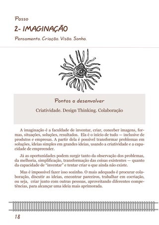 18 
A imaginação é a faculdade de inventar, criar, conceber imagens, for- mas, situações, soluções, resultados. Ela é o início de tudo — inclusive de produtos e empresas. A partir dela é possível transformar problemas em soluções, ideias simples em grandes ideias, usando a criatividade e a capa- cidade de empreender. 
Já as oportunidades podem surgir tanto da observação dos problemas, da melhoria, simplificação, transformação das coisas existentes — quanto da capacidade de “inventar” e tentar criar o que ainda não existe. 
Mas é impossível fazer isso sozinho. O mais adequado é procurar cola- boração, discutir as ideias, encontrar parceiros, trabalhar em cocriação, ou seja, criar junto com outras pessoas, aproveitando diferentes compe- tências, para alcançar uma ideia mais aprimorada. 
Pontos a desenvolver 
Criatividade. Design Thinking. Colaboração 
Passo 
2- IMAGINAÇÃO 
Pensamento. Criação. Visão. Sonho.  