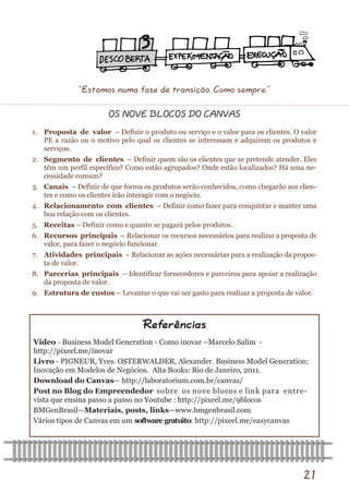 21 
Vídeo - Business Model Generation - Como inovar –Marcelo Salim - http://pixeel.me/inovar 
Livro - PIGNEUR, Yves. OSTERWALDER, Alexander. Business Model Generation: Inovação em Modelos de Negócios. Alta Books: Rio de Janeiro, 2011. 
Download do Canvas— http://laboratorium.com.br/canvas/ 
Post no Blog do Empreendedor sobre os nove blocos e link para entre- vista que ensina passo a passo no Youtube : http://pixeel.me/9blocos 
BMGenBrasil—Materiais, posts, links—www.bmgenbrasil.com 
Vários tipos de Canvas em um software gratuito: http://pixeel.me/easycanvas 
Referências 
OS NOVE BLOCOS DO CANVAS 
1. Proposta de valor – Definir o produto ou serviço e o valor para os clientes. O valor PE a razão ou o motivo pelo qual os clientes se interessam e adquirem os produtos e serviços. 
2. Segmento de clientes – Definir quem são os clientes que se pretende atender. Eles têm um perfil específico? Como estão agrupados? Onde estão localizados? Há uma ne- cessidade comum? 
3. Canais – Definir de que forma os produtos serão conhecidos, como chegarão aos clien- tes e como os clientes irão interagir com o negócio. 
4. Relacionamento com clientes – Definir como fazer para conquistar e manter uma boa relação com os clientes. 
5. Receitas – Definir como e quanto se pagará pelos produtos. 
6. Recursos principais – Relacionar os recursos necessários para realizar a proposta de valor, para fazer o negócio funcionar. 
7. Atividades principais – Relacionar as ações necessárias para a realização da propos- ta de valor. 
8. Parcerias principais – Identificar fornecedores e parceiros para apoiar a realização da proposta de valor. 
9. Estrutura de custos – Levantar o que vai ser gasto para realizar a proposta de valor. 
“Estamos numa fase de transição. Como sempre.”  