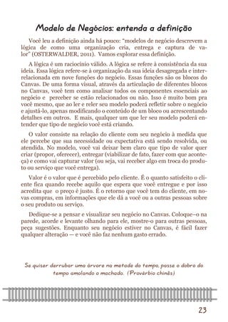 23 
Você leu a definição ainda há pouco: “modelos de negócio descrevem a lógica de como uma organização cria, entrega e captura de va- lor” (OSTERWALDER, 2011). Vamos explorar essa definição. 
A lógica é um raciocínio válido. A lógica se refere à consistência da sua ideia. Essa lógica refere-se à organização da sua ideia desagregada e inter- relacionada em nove funções do negócio. Essas funções são os blocos do Canvas. De uma forma visual, através da articulação de diferentes blocos no Canvas, você tem como analisar todos os componentes essenciais ao negócio e perceber se estão relacionados ou não. Isso é muito bom pra você mesmo, que ao ler e reler seu modelo poderá refletir sobre o negócio e ajustá-lo, apenas modificando o conteúdo de um bloco ou acrescentando detalhes em outros. E mais, qualquer um que ler seu modelo poderá en- tender que tipo de negócio você está criando. 
O valor consiste na relação do cliente com seu negócio à medida que ele percebe que sua necessidade ou expectativa está sendo resolvida, ou atendida. No modelo, você vai deixar bem claro que tipo de valor quer criar (propor, oferecer), entregar (viabilizar de fato, fazer com que aconte- ça) e como vai capturar valor (ou seja, vai receber algo em troca do produ- to ou serviço que você entrega). 
Valor é o valor que é percebido pelo cliente. É o quanto satisfeito o cli- ente fica quando recebe aquilo que espera que você entregue e por isso acredita que o preço é justo. É o retorno que você tem do cliente, em no- vas compras, em informações que ele dá a você ou a outras pessoas sobre o seu produto ou serviço. 
Dedique-se a pensar e visualizar seu negócio no Canvas. Coloque–o na parede, acorde e levante olhando para ele, mostre-o para outras pessoas, peça sugestões. Enquanto seu negócio estiver no Canvas, é fácil fazer qualquer alteração — e você não faz nenhum gasto errado. 
Se quiser derrubar uma árvore na metade do tempo, passe o dobro do tempo amolando o machado. (Provérbio chinês) 
Modelo de Negócios: entenda a definição  
