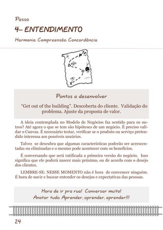 24 
A ideia contemplada no Modelo de Negócios faz sentido para os ou- tros? Até agora o que se tem são hipóteses de um negócio. É preciso vali- dar o Canvas. É necessário testar, verificar se o produto ou serviço preten- dido interessa aos possíveis usuários. 
Talvez se descubra que algumas características poderão ser acrescen- tadas ou eliminadas e o mesmo pode acontecer com os benefícios. 
É conversando que será ratificada a primeira versão do negócio. Isso significa que ele poderá nascer mais próximo, ou de acordo com o desejo dos clientes. 
LEMBRE-SE: NESSE MOMENTO não é hora de convencer ninguém. É hora de ouvir e buscar entender os desejos e expectativas das pessoas. 
Pontos a desenvolver 
“Get out of the building”. Descoberta do cliente. Validação do problema. Ajuste da proposta de valor. 
Hora de ir pra rua! Conversar muito! 
Anotar tudo. Aprender, aprender, aprender!!! 
Passo 
4– ENTENDIMENTO 
Harmonia. Compreensão. Concordância.  