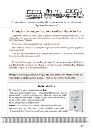 25 
Exemplos de perguntas para realizar descobertas 
O problema existe de fato? Como as pessoas resolvem esse problema hoje? Se a minha ideia está mais para um valor adicional, o que ofereço de diferente? Os clientes PERCEBEM esse VALOR? 
As pessoas se interessam pelo meu produto ou serviço? 
Elas estariam dispostas a comprar o que pretendo vender? Quanto pagariam? Como pagariam? 
Será que não existe mesmo nada parecido no mercado? Os clientes estão mesmo dispostos a adotar minha proposta? 
Nei Grando é o autor e organizador do livro 
“Empreendedorismo Inovador – Como Criar Startups de Tecnolo- gia no Brasil“, e mantém um blog onde fala sobre inovação, mode- los de negócios, estratégia, startups, TI, gestão do conhecimento, mídia social, gestão e negócios em geral. 
https://neigrando.wordpress.com 
Livro da consultoria Biz Start, “Minha ideia ainda não 
vale nada”, um guia prático para começar a validar um modelo 
de negócio http://bizstart.com.br/sua-ideia-ainda-nao-vale-nada# 
Referências 
Reflita sobre o que ouviu das pessoas. Leias as anotações. Retome o seu Modelo de Negocio e verifique o que precisa ser melhorado, alterado, incluído. Faças os ajustes necessários. 
Atenção: Não siga adiante enquanto não estiver confiante com os resultados obtidos nesse passo. Repita-o até estar confiante. 
“As porcelanas mais resistentes são as que vão ao forno mais vezes.” 
“Apressado come cru.”  