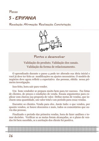 26 
O aprendizado durante o passo 4 pode ter alterado sua ideia inicial e você já deve ter feito as modificações ou ajustes necessários. O modelo de negócios deve agora refletir a expectativa das pessoas, obtida nessa pri- meira investigação. 
Isso feito, hora sair para vender. 
Um bom vendedor se prepara muito bem para ter sucesso. Faz listas de clientes, de preços e condições de venda. Ensaia argumentos para ex- plicar com clareza sua proposta de valor. Define metas de vendas, que in- cluem uma quantidade, um valor total e um período para essas vendas. 
Encontre os clientes. Venda para eles. Anote tudo: o que vendeu, por quanto vendeu, se houve descontos e mais, todos os comentários que ou- viu das pessoas. 
Finalizado o período das primeira vendas, hora de fazer análises e to- mar decisões. Verificar se as metas foram alcançadas, se o plano de ven- das foi bem sucedido, se a aceitação dos cliente foi positiva. 
Pontos a desenvolver 
Validação do produto. Validação dos canais. 
Validação da forma de relacionamento. 
Passo 
5 - EPIFANIA 
Revelação. Afirmação. Realização. Constatação.  