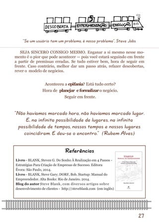 27 
SEJA SINCERO CONSIGO MESMO. Enganar a si mesmo nesse mo- mento é o pior que pode acontecer — pois você estará seguindo em frente a partir de premissas erradas. Se tudo estiver bem, hora de seguir em frente. Caso contrário, melhor dar um passo atrás, refazer descobertas, rever o modelo de negócios. 
Referências 
“Não havíamos marcado hora, não havíamos marcado lugar. E, na infinita possibilidade de lugares, na infinita possibilidade de tempos, nossos tempos e nossos lugares coincidiram. E deu-se o encontro.” (Rubem Alves) 
Aconteceu a epifania? Está tudo certo? 
Hora de planejar e formalizar o negócio. 
Seguir em frente. 
Livro - BLANK, Steven G. Do Sonho À Realização em 4 Passos - 
Estratégias Para Criação de Empresas de Sucesso. Editora 
Évora: São Paulo, 2014. 
Livro - BLANK, Steve Gary; DORF, Bob. Startup: Manual do 
Empreendedor. Alta Books: Rio de Janeiro. 2014. 
Blog do autor Steve Blank, com diversos artigos sobre 
desenvolvimento de clientes - http://steveblank.com (em inglês) 
“Se um usuário tem um problema, é nosso problema”, Steve Jobs  