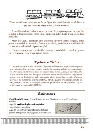 29 
A escolha do local e das pessoas deve ser feita após o plano escrito. Em seguida a formalização. Será uma empresa individual? Uma sociedade limitada? 
Além do CNPJ, legalizar uma empresa envolve outros órgãos, como junta comercial ou cartório, fazenda estadual, prefeitura e entidades di- versas, dependendo do tipo de negócio. 
Uma vez a empresa constituída, começa o verdadeiro trabalho, geren- ciar a empresa. Esse é o próximo passo. 
Cartilha do Sebrae: Como financiar sua Startup—— http://pixeel.me/ cartilha 
Aqui há modelos de planos de negócios: 
http://pixeel.me/plano 
Aqui há um software gratuito para elaborar 
planos de negócios: http://pixeel.me/softplano 
Referências 
Objetivos e Metas 
Objetivos e metas são distintos. Objetivos referem-se a alguma coisa que se quer alcançar. Por exemplo, colocar um site da empresa na Internet, é um objeti- vo. Para cada objetivo você pode ter uma ou mais metas. A meta é específica. Diz o que deve ser feito, tem data para acontecer e deve ser quantificada. Seguindo o nosso exemplo de objetivo, poderíamos criar várias metas. Por exemplo: a) ter um provedor de plataforma em DD/MM/AA; b) ter a página principal publicada em DD/MM/AA; c) ter os principais produtos publicados em DD/MM/AA; d) ter métricas de acesso em DD/MM/AA. 
“Todas as melhores coisas que eu fiz na Apple vieram de (a) não ter dinheiro, e (b) não ter feito antes, nunca.”, Steve Wozniak  