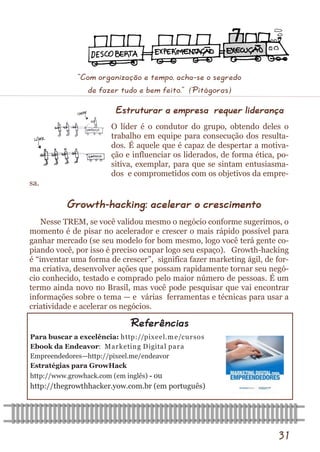 31 
Para buscar a excelência: http://pixeel.me/cursos 
Ebook da Endeavor: Marketing Digital para 
Empreendedores—http://pixeel.me/endeavor 
Estratégias para GrowHack 
http://www.growhack.com (em inglês) - ou 
http://thegrowthhacker.yow.com.br (em português) 
Referências 
Estruturar a empresa requer liderança 
O líder é o condutor do grupo, obtendo deles o trabalho em equipe para consecução dos resulta- dos. É aquele que é capaz de despertar a motiva- ção e influenciar os liderados, de forma ética, po- sitiva, exemplar, para que se sintam entusiasma- dos e comprometidos com os objetivos da empre- sa. 
Growth-hacking: acelerar o crescimento 
Nesse TREM, se você validou mesmo o negócio conforme sugerimos, o momento é de pisar no acelerador e crescer o mais rápido possível para ganhar mercado (se seu modelo for bom mesmo, logo você terá gente co- piando você, por isso é preciso ocupar logo seu espaço). Growth-hacking é “inventar uma forma de crescer”, significa fazer marketing ágil, de for- ma criativa, desenvolver ações que possam rapidamente tornar seu negó- cio conhecido, testado e comprado pelo maior número de pessoas. É um termo ainda novo no Brasil, mas você pode pesquisar que vai encontrar informações sobre o tema — e várias ferramentas e técnicas para usar a criatividade e acelerar os negócios. 
“Com organização e tempo, acha-se o segredo de fazer tudo e bem feito.” (Pitágoras)  