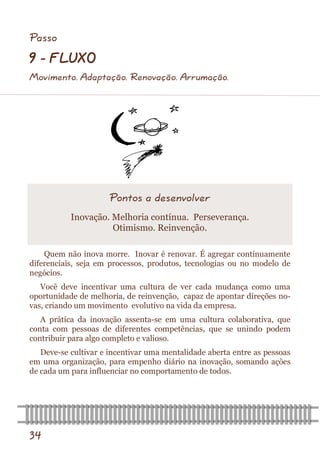 34 
Quem não inova morre. Inovar é renovar. É agregar continuamente diferenciais, seja em processos, produtos, tecnologias ou no modelo de negócios. 
Você deve incentivar uma cultura de ver cada mudança como uma oportunidade de melhoria, de reinvenção, capaz de apontar direções no- vas, criando um movimento evolutivo na vida da empresa. 
A prática da inovação assenta-se em uma cultura colaborativa, que conta com pessoas de diferentes competências, que se unindo podem contribuir para algo completo e valioso. 
Deve-se cultivar e incentivar uma mentalidade aberta entre as pessoas em uma organização, para empenho diário na inovação, somando ações de cada um para influenciar no comportamento de todos. 
Pontos a desenvolver 
Inovação. Melhoria contínua. Perseverança. Otimismo. Reinvenção. 
Passo 
9 - FLUXO 
Movimento. Adaptação. Renovação. Arrumação.  