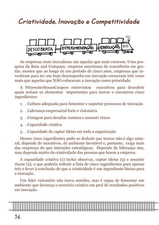 36 
As empresas mais inovadoras são aquelas que mais crescem. Uma pes- quisa da Bain and Company, empresa americana de consultoria em ges- tão, mostra que ao longo de um período de cinco anos, empresas que in- vestiram para ter um bom desempenho em inovação cresceram três vezes mais que aquelas que NÃO colocaram a inovação como prioridade. 
A PricewaterhouseCoopers entrevistou executivos para descobrir quais seriam os elementos importantes para inovar e encontrou cinco ingredientes: 
1. . Cultura adequada para fomentar e suportar processos de inovação 
2. . Liderança empresarial forte e visionária 
3. . Coragem para desafiar normas e assumir riscos 
4. . Capacidade criativa 
5. . Capacidade de captar ideias em toda a organização 
Desses cinco ingredientes pode-se deduzir que inovar não é algo natu- ral, depende de incentivos, de ambiente favorável e, portanto, exige mais das empresas do que intenções estratégicas. Depende de liderança sim, mas depende muito da criatividade das pessoas que fazem a empresa. 
A capacidade criativa (1) inclui observar, captar ideias (5) e assumir riscos (3), o que poderia reduzir a lista de cinco ingredientes para apenas três e levar à conclusão de que a criatividade é um ingrediente básico para a inovação. 
Um líder visionário não inova sozinho, mas é capaz de fomentar um ambiente que favoreça o exercício criativo em prol de resultados positivos em inovação. 
Criatividade, Inovação e Competitividade  