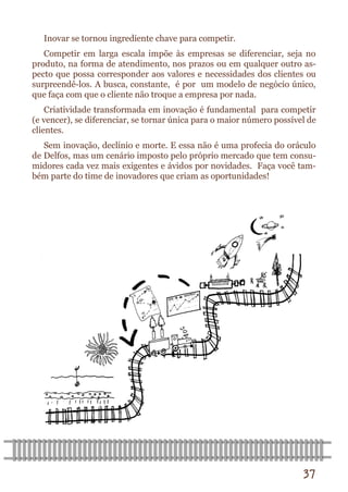 37 
Inovar se tornou ingrediente chave para competir. 
Competir em larga escala impõe às empresas se diferenciar, seja no produto, na forma de atendimento, nos prazos ou em qualquer outro as- pecto que possa corresponder aos valores e necessidades dos clientes ou surpreendê-los. A busca, constante, é por um modelo de negócio único, que faça com que o cliente não troque a empresa por nada. 
Criatividade transformada em inovação é fundamental para competir (e vencer), se diferenciar, se tornar única para o maior número possível de clientes. 
Sem inovação, declínio e morte. E essa não é uma profecia do oráculo de Delfos, mas um cenário imposto pelo próprio mercado que tem consu- midores cada vez mais exigentes e ávidos por novidades. Faça você tam- bém parte do time de inovadores que criam as oportunidades!  