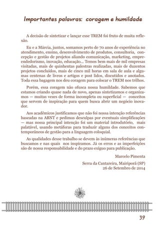 39 
Importantes palavras: coragem e humildade 
A decisão de sintetizar e lançar esse TREM foi fruto de muita refle- xão. 
Eu e a Márcia, juntos, somamos perto de 70 anos de experiência no atendimento, ensino, desenvolvimento de produtos, consultoria, con- cepção e gestão de projetos aliando comunicação, marketing, empre- endedorismo, inovação, educação... Temos bem mais de mil empresas visitadas, mais de quinhentas palestras realizadas, mais de duzentos projetos concluídos, mais de cinco mil horas em sala de aula e algu- mas centenas de livros e artigos e post lidos, discutidos e anotados. Toda essa bagagem nos deu coragem para colocar o TREM nos trilhos. 
Porém, essa coragem não ofusca nossa humildade. Sabemos que estamos criando quase nada de novo, apenas sintetizamos e organiza- mos — muitas vezes de forma incompleta ou superficial — conceitos que servem de inspiração para quem busca abrir um negócio inova- dor. 
Aos acadêmicos justificamos que não foi nossa intenção referências baseadas na ABNT e pedimos desculpas por eventuais simplificações — mas nossa principal intenção foi um material introdutório, mais palatável, usando metáforas para traduzir alguns dos conceitos con- temporâneos de gestão para a linguagem coloquial. 
As qualidades desse trabalho se devem às inúmeras referências que buscamos e nas quais nos inspiramos. Já os erros e as imperfeições são de nossa responsabilidade e do prazo exíguo para publicação. 
Marcelo Pimenta 
Serra da Cantareira, Mairiporã (SP) 26 de Setembro de 2014  