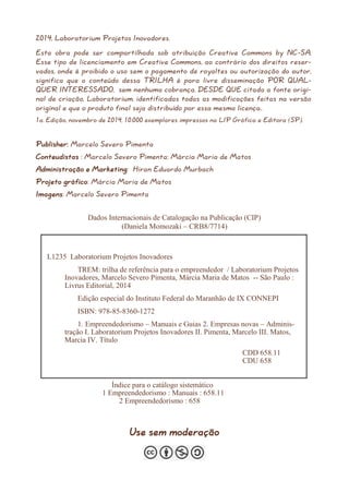 2014, Laboratorium Projetos Inovadores. 
Esta obra pode ser compartilhada sob atribuição Creative Commons by NC-SA. Esse tipo de licenciamento em Creative Commons, ao contrário dos direitos reser- vados, onde é proibido o uso sem o pagamento de royaltes ou autorização do autor, significa que o conteúdo dessa TRILHA é para livre disseminação POR QUAL- QUER INTERESSADO, sem nenhuma cobrança, DESDE QUE citada a fonte origi- nal de criação, Laboratorium, identificadas todas as modificações feitas na versão original e que o produto final seja distribuído por essa mesma licença.. 
1a. Edição, novembro de 2014, 10.000 exemplares impressos na LIP Gráfica e Editora (SP). 
Publisher: Marcelo Severo Pimenta 
Conteudistas : Marcelo Severo Pimenta; Márcia Maria de Matos 
Administração e Marketing: Hiran Eduardo Murbach 
Projeto gráfico: Márcia Maria de Matos 
Imagens: Marcelo Severo Pimenta 
Use sem moderação 
Dados Internacionais de Catalogação na Publicação (CIP) 
(Daniela Momozaki – CRB8/7714) 
L1235 Laboratorium Projetos Inovadores 
TREM: trilha de referência para o empreendedor / Laboratorium Projetos Inovadores, Marcelo Severo Pimenta, Márcia Maria de Matos -- São Paulo : Livrus Editorial, 2014 
Edição especial do Instituto Federal do Maranhão de IX CONNEPI 
ISBN: 978-85-8360-1272 
1. Empreendedorismo – Manuais e Guias 2. Empresas novas – Adminis- tração I. Laboratorium Projetos Inovadores II. Pimenta, Marcelo III. Matos, Marcia IV. Título 
CDD 658.11 CDU 658 
Índice para o catálogo sistemático 
1 Empreendedorismo : Manuais : 658.11 
2 Empreendedorismo : 658  