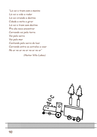 40 
“Lá vai o trem com o menino Lá vai a vida a rodar Lá vai ciranda e destino Cidade e noite a girar Lá vai o trem sem destino Pro dia novo encontrar Correndo vai pela terra Vai pela serra Vai pelo mar Cantando pela serra do luar Correndo entre as estrelas a voar No ar no ar no ar no ar no ar” 
(Heitor Villa Lobos)  
