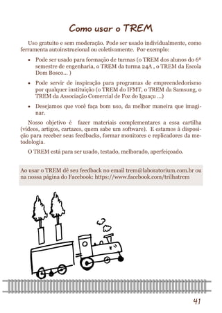 41 
Como usar o TREM 
Uso gratuito e sem moderação. Pode ser usado individualmente, como ferramenta autoinstrucional ou coletivamente. Por exemplo: 
 Pode ser usado para formação de turmas (o TREM dos alunos do 6º semestre de engenharia, o TREM da turma 24A , o TREM da Escola Dom Bosco... ) 
 Pode servir de inspiração para programas de empreendedorismo por qualquer instituição (o TREM do IFMT, o TREM da Samsung, o TREM da Associação Comercial de Foz do Iguaçu ...) 
 Desejamos que você faça bom uso, da melhor maneira que imagi- nar. 
Nosso objetivo é fazer materiais complementares a essa cartilha (vídeos, artigos, cartazes, quem sabe um software). E estamos à disposi- ção para receber seus feedbacks, formar monitores e replicadores da me- todologia. 
O TREM está para ser usado, testado, melhorado, aperfeiçoado. 
Ao usar o TREM dê seu feedback no email trem@laboratorium.com.br ou na nossa página do Facebook: https://www.facebook.com/trilhatrem  