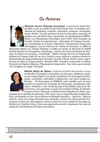 42 
Marcelo Severo Pimenta (menta90) é gaúcho de Santa Ma- ria (RS) e mora na cidade de São Paulo desde 2001. É jornalista, pro- fissional de marketing, consultor, empresário, professor, estrategista, design thinker. Um dos pioneiros da internet brasileira, participa de projetos em rede desde 1994. Especialista em Marketing pela ESPM e Mestre em Planejamento Estratégico pela UCES. Sócio fundador da Conectt. Criador do Laboratorium - Laboratório de Projetos Inovado- res. Coordenador do E-book colaborativo "Ferramentas Visuais para Estrategistas" (2012). Professor de "Gestão da Inovação" no MBA de Marketing Digital e de "Design Thinking" no MBA em Gestão de Mercados da ESPM (Escola Superior de Propaganda e Marketing) . Criador do Curso Laboratório de Star- tups, do Centro de Inovação e Criatividade - ESPM. Curador da Área de Empreende- dorismo da Campus Party SP em 2014. Realiza cursos, palestra e organiza eventos de disseminação do empreendedorismo inovador em todo o Brasil. Escreve toda a segun- da-feira no Blog do Empreendedor—Estadão PME. Consultor credenciado ao Sebrae Nacional em Negócios Digitais e Planejamento Empresarial. Nas redes, para encontra-lo é só digitar no Google ”menta90”. 
Márcia Maria de Matos é mineira de Belo Horizonte e mora em Brasília. É jornalista, especialista em educação a distância, estudi- osa do mundo digital, com muita experiência em Tecnologia da Infor- mação, consultora, conteudista e palestrante, com vários artigos pu- blicados. Ex-funcionária do SEBRAE, onde trabalhou por 23 anos atuando em projetos de tecnologia da informação, atendimento, edu- cação a distância e web. Graduada pela Universidade Federal de Mi- nas Gerais e pós-graduada em pela Universidade Católica de Brasília. Coautora do livro Educação a Distância Sem Segredos, Ed. Ibpex; par- ticipação livro Desafios da Educação, FGV 2009, com o artigo Educação Empreende- dora; participação no livro Novos Rumos do Mercado Interativo – InterCon, Clube de Autores, 2009, com artigo Liberdade para Aprender; coautora do eBook gratuito Fer- ramentas Visuais para Estrategistas. Autora e tutora do curso a distância Inovação em Modelos de Negócios (http://www.cursosparatodos.com.br) Atualmente faz parte da equipe do Laboratorium de Projetos Inovadores. 
Os Autores  
