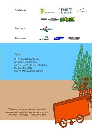“Onde quer que você veja um negócio de sucesso, pode acreditar que ali houve um dia uma decisão corajosa.” (Peter Drucker) 
Realização 
Publicação 
Patrocínio 
Apoio 
CNPq, CAPES, FAPEMA, AciGames, Abragames, Associação Brasileira de Startups, Startupi, SEBRAE, DEMO Brasil, Anjos do Brasil 
