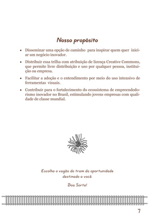 7 
Nosso propósito 
 Disseminar uma opção de caminho para inspirar quem quer inici- ar um negócio inovador. 
 Distribuir essa trilha com atribuição de licença Creative Commons, que permite livre distribuição e uso por qualquer pessoa, institui- ção ou empresa. 
 Facilitar a adoção e o entendimento por meio do uso intensivo de ferramentas visuais. 
 Contribuir para o fortalecimento do ecossistema de empreendedo- rismo inovador no Brasil, estimulando jovens empresas com quali- dade de classe mundial. 
Escolha o vagão do trem da oportunidade destinado a você. 
Boa Sorte!  
