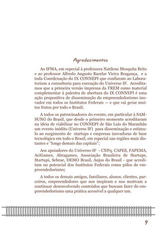 9 
Agradecimentos 
Ao IFMA, em especial à professora Natilene Mesquita Brito e ao professor Alfredo Augusto Bacelar Vieira Bragança, e a toda Coordenação do IX CONNEPI que confiaram ao Labora- torium a consultoria para execução do Universo IF. Acredita- mos que a primeira versão impressa da TREM como material complementar à palestra de abertura do IX CONNEPI é uma ação propositiva de disseminação do empreendedorismo ino- vador em todos os Institutos Federais — e que vai gerar mui- tos frutos por todo o Brasil; 
A todos os patrocinadores do evento, em particular à SAM- SUNG do Brasil, que desde o primeiro momento acreditaram na ideia de viabilizar no CONNEPI de São Luís do Maranhão um evento inédito (Universo IF) para disseminação e estímu- lo ao surgimento de startups e empresas inovadoras de base tecnológica em todo o Brasil, em especial nas regiões mais dis- tantes e “longe demais das capitais”; 
Aos apoiadores do Universo-IF - CNPq, CAPES, FAPEMA, AciGames, Abragames, Associação Brasileira de Startups, Startupi, Sebrae, DEMO Brasil, Anjos do Brasil - que acredi- tam no potencial dos Institutos Federais como pólos de em- preendedorismo; 
A todos os demais amigos, familiares, alunos, clientes, par- ceiros, empreendedores que nos inspiram e nos motivam a continuar desenvolvendo conteúdos que buscam fazer do em- preendedorismo uma prática acessível a qualquer um.  