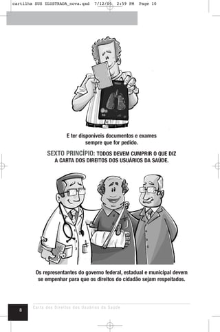 E ter disponíveis documentos e exames
sempre que for pedido.
SEXTO PRINCÍPIO: TODOS DEVEM CUMPRIR O QUE DIZ
A CARTA DOS DIREITOS DOS USUÁRIOS DA SAÚDE.
Os representantes do governo federal, estadual e municipal devem
se empenhar para que os direitos do cidadão sejam respeitados.
Carta dos Direitos dos Usuários da Saúde
8
cartilha SUS ILUSTRADA_nova.qxd 7/12/06 2:59 PM Page 10
 
