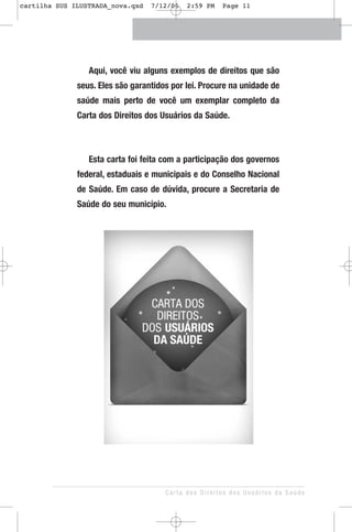 Aqui, você viu alguns exemplos de direitos que são
seus. Eles são garantidos por lei. Procure na unidade de
saúde mais perto de você um exemplar completo da
Carta dos Direitos dos Usuários da Saúde.
Esta carta foi feita com a participação dos governos
federal, estaduais e municipais e do Conselho Nacional
de Saúde. Em caso de dúvida, procure a Secretaria de
Saúde do seu município.
Carta dos Direitos dos Usuários da Saúde
cartilha SUS ILUSTRADA_nova.qxd 7/12/06 2:59 PM Page 11
 