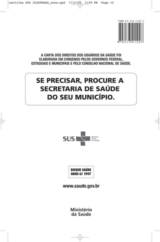 SE PRECISAR, PROCURE A
SECRETARIA DE SAÚDE
DO SEU MUNICÍPIO.
A CARTA DOS DIREITOS DOS USUÁRIOS DA SAÚDE FOI
ELABORADA EM CONSENSO PELOS GOVERNOS FEDERAL,
ESTADUAIS E MUNICIPAIS E PELO CONSELHO NACIONAL DE SAÚDE.
www.saude.gov.br
Ministério
da Saúde
cartilha SUS ILUSTRADA_nova.qxd 7/12/06 2:59 PM Page 12
 