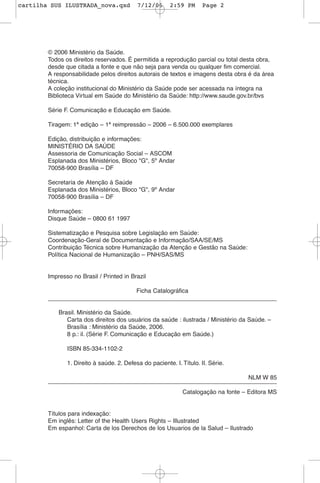 © 2006 Ministério da Saúde.
Todos os direitos reservados. É permitida a reprodução parcial ou total desta obra,
desde que citada a fonte e que não seja para venda ou qualquer fim comercial.
A responsabilidade pelos direitos autorais de textos e imagens desta obra é da área
técnica.
A coleção institucional do Ministério da Saúde pode ser acessada na íntegra na
Biblioteca Virtual em Saúde do Ministério da Saúde: http://www.saude.gov.br/bvs
Série F. Comunicação e Educação em Saúde.
Tiragem: 1ª edição – 1ª reimpressão – 2006 – 6.500.000 exemplares
Edição, distribuição e informações:
MINISTÉRIO DA SAÚDE
Assessoria de Comunicação Social – ASCOM
Esplanada dos Ministérios, Bloco "G", 5º Andar
70058-900 Brasília – DF
Secretaria de Atenção à Saúde
Esplanada dos Ministérios, Bloco "G", 9º Andar
70058-900 Brasília – DF
Informações:
Disque Saúde – 0800 61 1997
Sistematização e Pesquisa sobre Legislação em Saúde:
Coordenação-Geral de Documentação e Informação/SAA/SE/MS
Contribuição Técnica sobre Humanização da Atenção e Gestão na Saúde:
Política Nacional de Humanização – PNH/SAS/MS
Impresso no Brasil / Printed in Brazil
Ficha Catalográfica
Brasil. Ministério da Saúde.
Carta dos direitos dos usuários da saúde : ilustrada / Ministério da Saúde. –
Brasília : Ministério da Saúde, 2006.
8 p.: il. (Série F. Comunicação e Educação em Saúde.)
ISBN 85-334-1102-2
1. Direito à saúde. 2. Defesa do paciente. I. Título. II. Série.
NLM W 85
Catalogação na fonte – Editora MS
Títulos para indexação:
Em inglês: Letter of the Health Users Rights – Illustrated
Em espanhol: Carta de los Derechos de los Usuarios de la Salud – Ilustrado
cartilha SUS ILUSTRADA_nova.qxd 7/12/06 2:59 PM Page 2
 