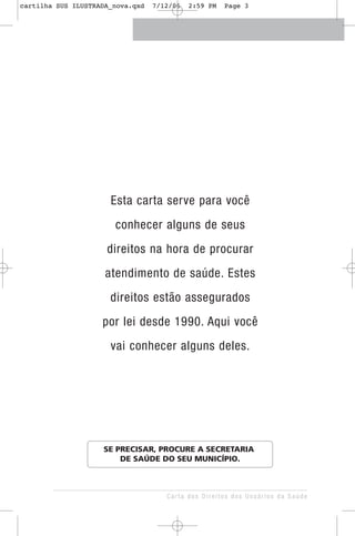 Esta carta serve para você
conhecer alguns de seus
direitos na hora de procurar
atendimento de saúde. Estes
direitos estão assegurados
por lei desde 1990. Aqui você
vai conhecer alguns deles.
Carta dos Direitos dos Usuários da Saúde
SE PRECISAR, PROCURE A SECRETARIA
DE SAÚDE DO SEU MUNICÍPIO.
cartilha SUS ILUSTRADA_nova.qxd 7/12/06 2:59 PM Page 3
 