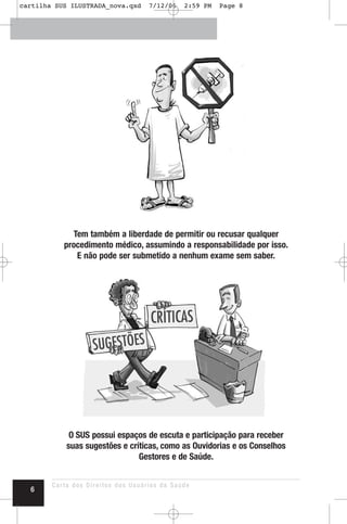 Tem também a liberdade de permitir ou recusar qualquer
procedimento médico, assumindo a responsabilidade por isso.
E não pode ser submetido a nenhum exame sem saber.
O SUS possui espaços de escuta e participação para receber
suas sugestões e críticas, como as Ouvidorias e os Conselhos
Gestores e de Saúde.
Carta dos Direitos dos Usuários da Saúde
6
cartilha SUS ILUSTRADA_nova.qxd 7/12/06 2:59 PM Page 8
 