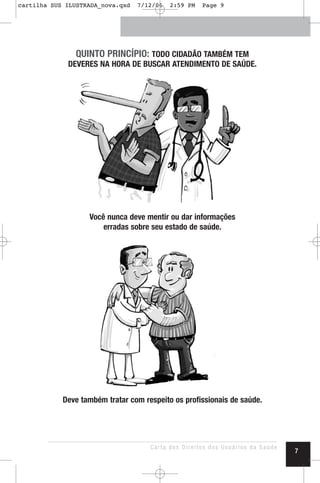 QUINTO PRINCÍPIO: TODO CIDADÃO TAMBÉM TEM
DEVERES NA HORA DE BUSCAR ATENDIMENTO DE SAÚDE.
Você nunca deve mentir ou dar informações
erradas sobre seu estado de saúde.
Deve também tratar com respeito os profissionais de saúde.
Carta dos Direitos dos Usuários da Saúde
7
cartilha SUS ILUSTRADA_nova.qxd 7/12/06 2:59 PM Page 9
 