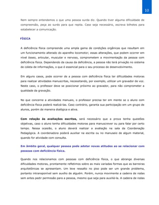 10

Nem sempre entendemos o que uma pessoa surda diz. Quando tiver alguma dificuldade de
compreensão, peça ao surdo para que repita. Caso seja necessário, escreva bilhetes para
estabelecer a comunicação.


FÍSICA


A deficiência física compreende uma ampla gama de condições orgânicas que resultam em
um funcionamento alterado do aparelho locomotor; essas alterações, que podem ocorrer em
nível ósseo, articular, muscular e nervoso, comprometem a movimentação da pessoa com
deficiência física. Dependendo da causa da deficiência, a pessoa não terá privação no sistema
de coleta de informações, o que é essencial para o seu processo de desenvolvimento.


Em alguns casos, pode ocorrer de a pessoa com deficiência física ter dificuldades motoras
para realizar atividades manuscritas, necessitando, por exemplo, utilizar um gravador de voz.
Neste caso, o professor deve se posicionar próximo ao gravador, para não comprometer a
qualidade da gravação.


No que concerne a atividades manuais, o professor precisa ter em mente se o aluno com
deficiência física poderá realizá-las. Caso contrário, garanta sua participação em um grupo de
alunos, porém de maneira dialógica e ativa.


Com relação às avaliações escritas, será necessário que a prova tenha questões
objetivas, caso o aluno tenha dificuldades motoras para manuscrever ou para falar por certo
tempo. Nessa ocasião, o aluno deverá realizar a avaliação na sala da Coordenação
Pedagógica. A coordenadora poderá auxiliar na escrita ou no manuseio de algum material,
quando for atividade com consulta.


Em âmbito geral, qualquer pessoa pode adotar novas atitudes ao se relacionar com
pessoas com deficiência física.


Quando nos relacionamos com pessoas com deficiência física, o que abrange diversas
dificuldades motoras, prontamente refletimos sobre as mais variadas formas que as barreiras
arquitetônicas se apresentam. Um leve ressalto no piso pode ser um grande problema,
portanto intransponível sem auxílio de alguém. Porém, nunca movimente a cadeira de rodas
sem antes pedir permissão para a pessoa, mesmo que seja para auxiliá-la. A cadeira de rodas
 