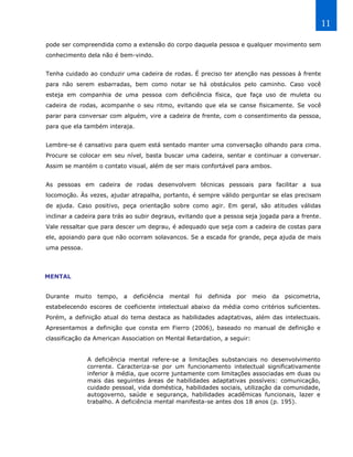 11

pode ser compreendida como a extensão do corpo daquela pessoa e qualquer movimento sem
conhecimento dela não é bem-vindo.


Tenha cuidado ao conduzir uma cadeira de rodas. É preciso ter atenção nas pessoas à frente
para não serem esbarradas, bem como notar se há obstáculos pelo caminho. Caso você
esteja em companhia de uma pessoa com deficiência física, que faça uso de muleta ou
cadeira de rodas, acompanhe o seu ritmo, evitando que ela se canse fisicamente. Se você
parar para conversar com alguém, vire a cadeira de frente, com o consentimento da pessoa,
para que ela também interaja.


Lembre-se é cansativo para quem está sentado manter uma conversação olhando para cima.
Procure se colocar em seu nível, basta buscar uma cadeira, sentar e continuar a conversar.
Assim se mantém o contato visual, além de ser mais confortável para ambos.


As pessoas em cadeira de rodas desenvolvem técnicas pessoais para facilitar a sua
locomoção. Às vezes, ajudar atrapalha, portanto, é sempre válido perguntar se elas precisam
de ajuda. Caso positivo, peça orientação sobre como agir. Em geral, são atitudes válidas
inclinar a cadeira para trás ao subir degraus, evitando que a pessoa seja jogada para a frente.
Vale ressaltar que para descer um degrau, é adequado que seja com a cadeira de costas para
ele, apoiando para que não ocorram solavancos. Se a escada for grande, peça ajuda de mais
uma pessoa.




MENTAL


Durante   muito   tempo,   a   deficiência   mental   foi   definida   por   meio   da   psicometria,
estabelecendo escores de coeficiente intelectual abaixo da média como critérios suficientes.
Porém, a definição atual do tema destaca as habilidades adaptativas, além das intelectuais.
Apresentamos a definição que consta em Fierro (2006), baseado no manual de definição e
classificação da American Association on Mental Retardation, a seguir:


              A deficiência mental refere-se a limitações substanciais no desenvolvimento
              corrente. Caracteriza-se por um funcionamento intelectual significativamente
              inferior à média, que ocorre juntamente com limitações associadas em duas ou
              mais das seguintes áreas de habilidades adaptativas possíveis: comunicação,
              cuidado pessoal, vida doméstica, habilidades sociais, utilização da comunidade,
              autogoverno, saúde e segurança, habilidades acadêmicas funcionais, lazer e
              trabalho. A deficiência mental manifesta-se antes dos 18 anos (p. 195).
 