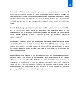 12


Pessoas com deficiência mental costumam apresentar padrões rígidos de comportamento. É
comum que se sintam à vontade ao realizar atividades repetitivas. Logo, é possível que
situações novas que exijam habilidade de adaptação gerem ansiedade e insegurança à pessoa
com deficiência mental. Para estimular seu desenvolvimento, é válido que a novidade seja
ministrada aos poucos, sem que isso perturbe emocionalmente a pessoa com deficiência
mental.


Com relação à educação, o aluno com deficiência mental tem uma maneira particular de lidar
com   o   conhecimento,   assim   como   de   demonstrar    sua   capacidade   cognitiva,   não
correspondendo com os processos comumente adotados pela maioria das instituições de
ensino. Importa, portanto, levantar a seguinte questão: Que estratégias educativas
precisamos adotar?


Inicialmente, é necessário admitir que determinadas medidas de adaptação curricular devem
ser tomadas, bem como medidas individuais. Para Fierro (2006), essa adaptação deve
abranger como objetivo primordial o desenvolvimento dinâmico das capacidades do alunos
com deficiência mental, aumentando sua capacidade de fazer coisas por si mesmos e sua
capacidade de aprender.


A adaptação curricular depende de uma avaliação diagnóstica das habilidades do aluno com
deficiência mental, mas também de suas limitações. Tendo esse diagnóstico, será possível
estabelecer os recursos adequados. Portanto, não estabeleceremos, nesse momento, as
adaptações a serem adotadas, uma vez que cada aluno com deficiência mental, ingresso na
Estácio de Sá-ES, será encaminhado à Equipe Interdisciplinar para entrevista inicial e
encaminhamentos aos profissionais. A partir de então, a equipe docente será orientada
quanto às peculiaridades a serem adotadas para cada caso.
 